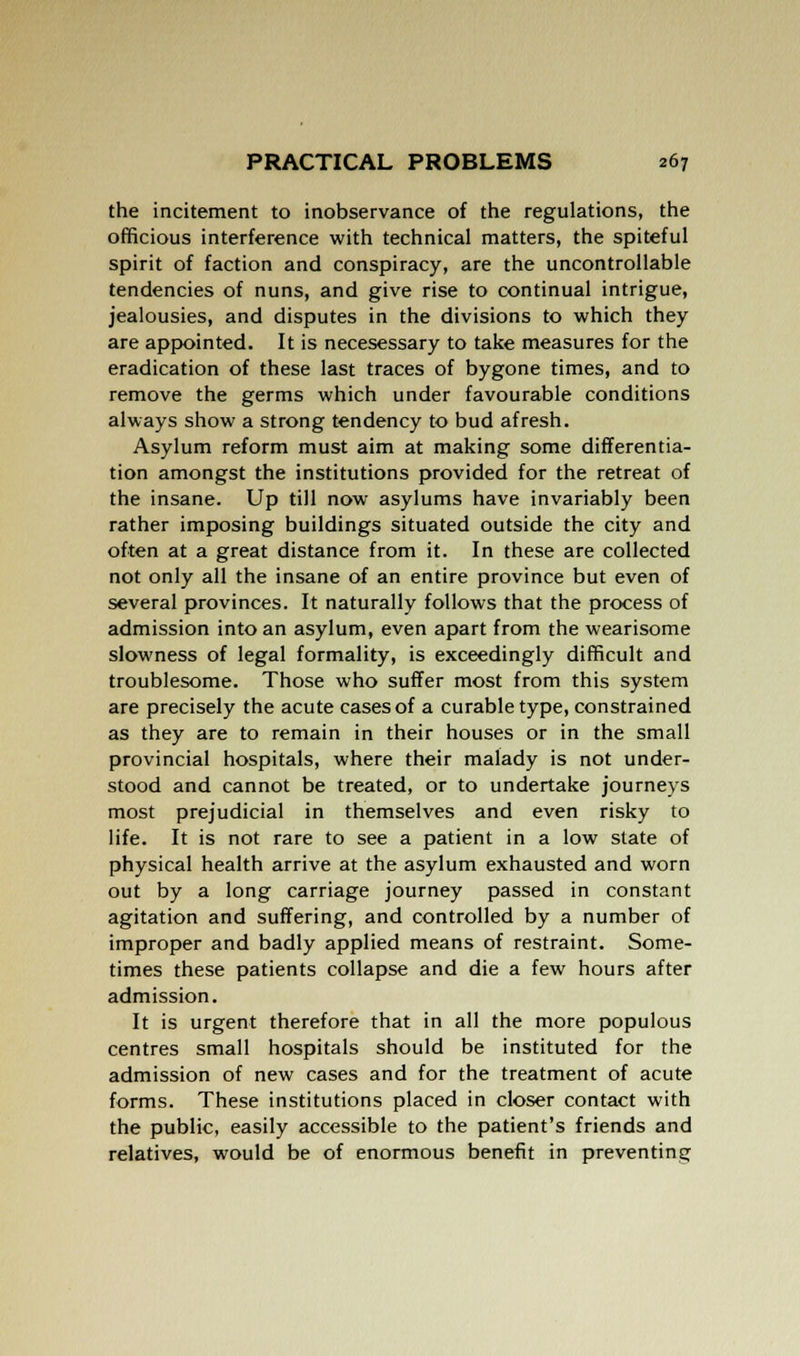 the incitement to inobservance of the regulations, the officious interference with technical matters, the spiteful spirit of faction and conspiracy, are the uncontrollable tendencies of nuns, and give rise to continual intrigue, jealousies, and disputes in the divisions to which they are appointed. It is necesessary to take measures for the eradication of these last traces of bygone times, and to remove the germs which under favourable conditions always show a strong tendency to bud afresh. Asylum reform must aim at making some differentia- tion amongst the institutions provided for the retreat of the insane. Up till now asylums have invariably been rather imposing buildings situated outside the city and often at a great distance from it. In these are collected not only all the insane of an entire province but even of several provinces. It naturally follows that the process of admission into an asylum, even apart from the wearisome slowness of legal formality, is exceedingly difficult and troublesome. Those who suffer most from this system are precisely the acute cases of a curable type, constrained as they are to remain in their houses or in the small provincial hospitals, where their malady is not under- stood and cannot be treated, or to undertake journeys most prejudicial in themselves and even risky to life. It is not rare to see a patient in a low state of physical health arrive at the asylum exhausted and worn out by a long carriage journey passed in constant agitation and suffering, and controlled by a number of improper and badly applied means of restraint. Some- times these patients collapse and die a few hours after admission. It is urgent therefore that in all the more populous centres small hospitals should be instituted for the admission of new cases and for the treatment of acute forms. These institutions placed in closer contact with the public, easily accessible to the patient's friends and relatives, would be of enormous benefit in preventing