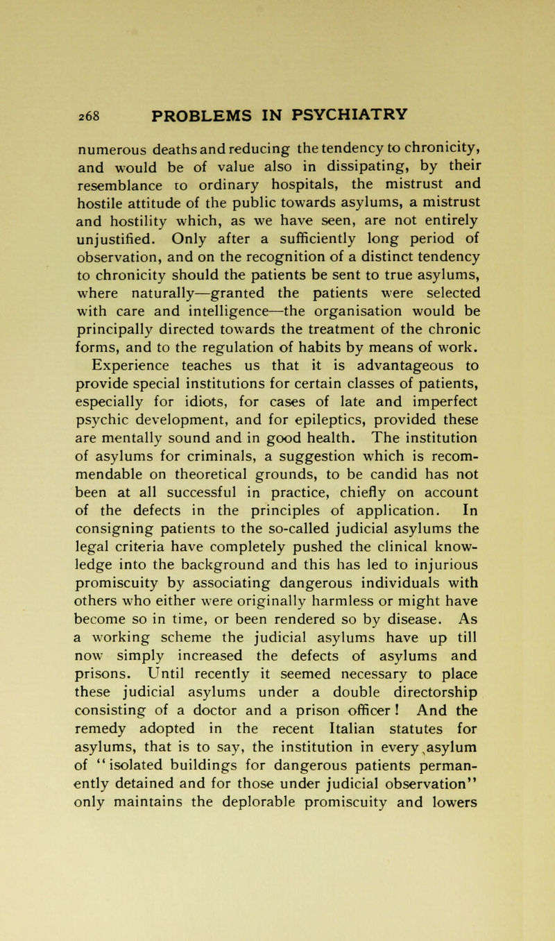 numerous deaths and reducing the tendency to chronicity, and would be of value also in dissipating, by their resemblance to ordinary hospitals, the mistrust and hostile attitude of the public towards asylums, a mistrust and hostility which, as we have seen, are not entirely unjustified. Only after a sufficiently long period of observation, and on the recognition of a distinct tendency to chronicity should the patients be sent to true asylums, where naturally—granted the patients were selected with care and intelligence—the organisation would be principally directed towards the treatment of the chronic forms, and to the regulation of habits by means of work. Experience teaches us that it is advantageous to provide special institutions for certain classes of patients, especially for idiots, for cases of late and imperfect psychic development, and for epileptics, provided these are mentally sound and in good health. The institution of asylums for criminals, a suggestion which is recom- mendable on theoretical grounds, to be candid has not been at all successful in practice, chiefly on account of the defects in the principles of application. In consigning patients to the so-called judicial asylums the legal criteria have completely pushed the clinical know- ledge into the background and this has led to injurious promiscuity by associating dangerous individuals with others who either were originally harmless or might have become so in time, or been rendered so by disease. As a working scheme the judicial asylums have up till now simply increased the defects of asylums and prisons. Until recently it seemed necessary to place these judicial asylums under a double directorship consisting of a doctor and a prison officer ! And the remedy adopted in the recent Italian statutes for asylums, that is to say, the institution in every , asylum of isolated buildings for dangerous patients perman- ently detained and for those under judicial observation only maintains the deplorable promiscuity and lowers