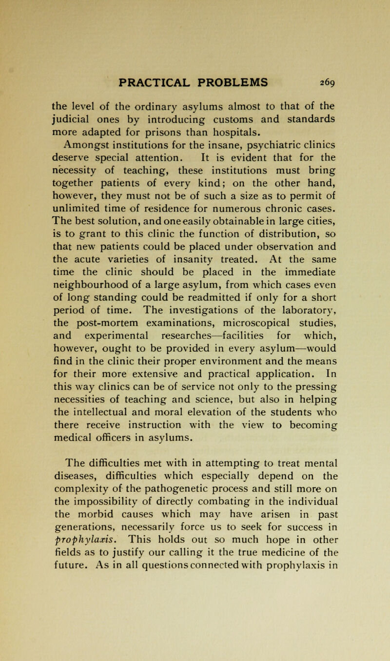 the level of the ordinary asylums almost to that of the judicial ones by introducing customs and standards more adapted for prisons than hospitals. Amongst institutions for the insane, psychiatric clinics deserve special attention. It is evident that for the necessity of teaching, these institutions must bring together patients of every kind; on the other hand, however, they must not be of such a size as to permit of unlimited time of residence for numerous chronic cases. The best solution, and one easily obtainable in large cities, is to grant to this clinic the function of distribution, so that new patients could be placed under observation and the acute varieties of insanity treated. At the same time the clinic should be placed in the immediate neighbourhood of a large asylum, from which cases even of long standing could be readmitted if only for a short period of time. The investigations of the laboratory, the post-mortem examinations, microscopical studies, and experimental researches—facilities for which, however, ought to be provided in every asylum—would find in the clinic their proper environment and the means for their more extensive and practical application. In this way clinics can be of service not only to the pressing necessities of teaching and science, but also in helping the intellectual and moral elevation of the students who there receive instruction with the view to becoming medical officers in asylums. The difficulties met with in attempting to treat mental diseases, difficulties which especially depend on the complexity of the pathogenetic process and still more on the impossibility of directly combating in the individual the morbid causes which may have arisen in past generations, necessarily force us to seek for success in prophylaxis. This holds out so much hope in other fields as to justify our calling it the true medicine of the future. As in all questions connected with prophylaxis in
