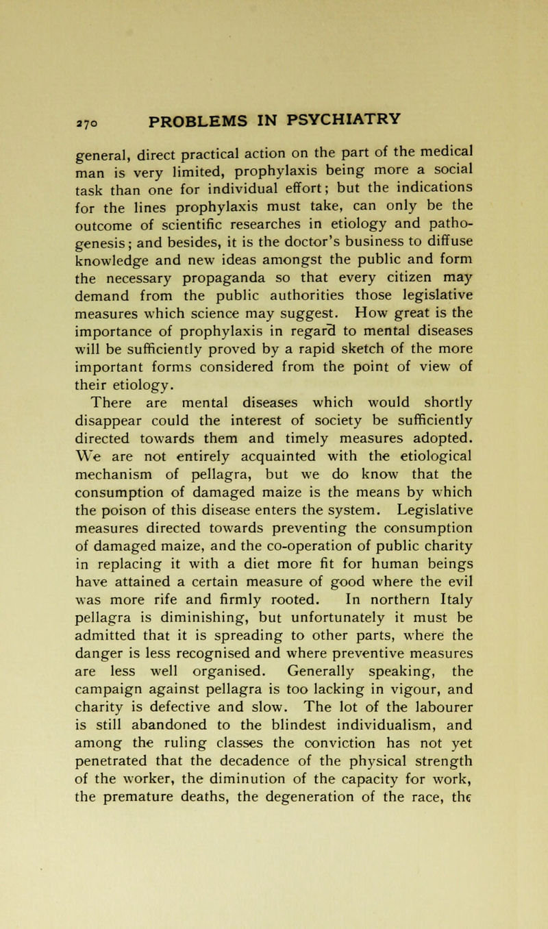 general, direct practical action on the part of the medical man is very limited, prophylaxis being more a social task than one for individual effort; but the indications for the lines prophylaxis must take, can only be the outcome of scientific researches in etiology and patho- genesis; and besides, it is the doctor's business to diffuse knowledge and new ideas amongst the public and form the necessary propaganda so that every citizen may demand from the public authorities those legislative measures which science may suggest. How great is the importance of prophylaxis in regard to mental diseases will be sufficiently proved by a rapid sketch of the more important forms considered from the point of view of their etiology. There are mental diseases which would shortly disappear could the interest of society be sufficiently directed towards them and timely measures adopted. We are not entirely acquainted with the etiological mechanism of pellagra, but we do know that the consumption of damaged maize is the means by which the poison of this disease enters the system. Legislative measures directed towards preventing the consumption of damaged maize, and the co-operation of public charity in replacing it with a diet more fit for human beings have attained a certain measure of good where the evil was more rife and firmly rooted. In northern Italy pellagra is diminishing, but unfortunately it must be admitted that it is spreading to other parts, where the danger is less recognised and where preventive measures are less well organised. Generally speaking, the campaign against pellagra is too lacking in vigour, and charity is defective and slow. The lot of the labourer is still abandoned to the blindest individualism, and among the ruling classes the conviction has not yet penetrated that the decadence of the physical strength of the worker, the diminution of the capacity for work, the premature deaths, the degeneration of the race, the