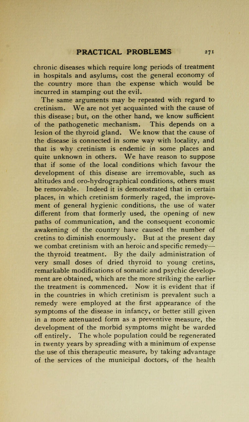 chronic diseases which require long periods of treatment in hospitals and asylums, cost the general economy of the country more than the expense which would be incurred in stamping out the evil. The same arguments may be repeated with regard to cretinism. We are not yet acquainted with the cause of this disease; but, on the other hand, we know sufficient of the pathogenetic mechanism. This depends on a lesion of the thyroid gland. We know that the cause of the disease is connected in some way with locality, and that is why cretinism is endemic in some places and quite unknown in others. We have reason to suppose that if some of the local conditions which favour the development of this disease are irremovable, such as altitudes and oro-hydrographical conditions, others must be removable. Indeed it is demonstrated that in certain places, in which cretinism formerly raged, the improve- ment of general hygienic conditions, the use of water different from that formerly used, the opening of new paths of communication, and the consequent economic awakening of the country have caused the number of cretins to diminish enormously. But at the present day we combat cretinism with an heroic and specific remedy— the thyroid treatment. By the daily administration of very small doses of dried thyroid to young cretins, remarkable modifications of somatic and psychic develop- ment are obtained, which are the more striking the earlier the treatment is commenced. Now it is evident that if in the countries in which cretinism is prevalent such a remedy were employed at the first appearance of the symptoms of the disease in infancy, or better still given in a more attenuated form as a preventive measure, the development of the morbid symptoms might be warded off entirely. The whole population could be regenerated in twenty years by spreading with a minimum of expense the use of this therapeutic measure, by taking advantage of the services of the municipal doctors, of the health
