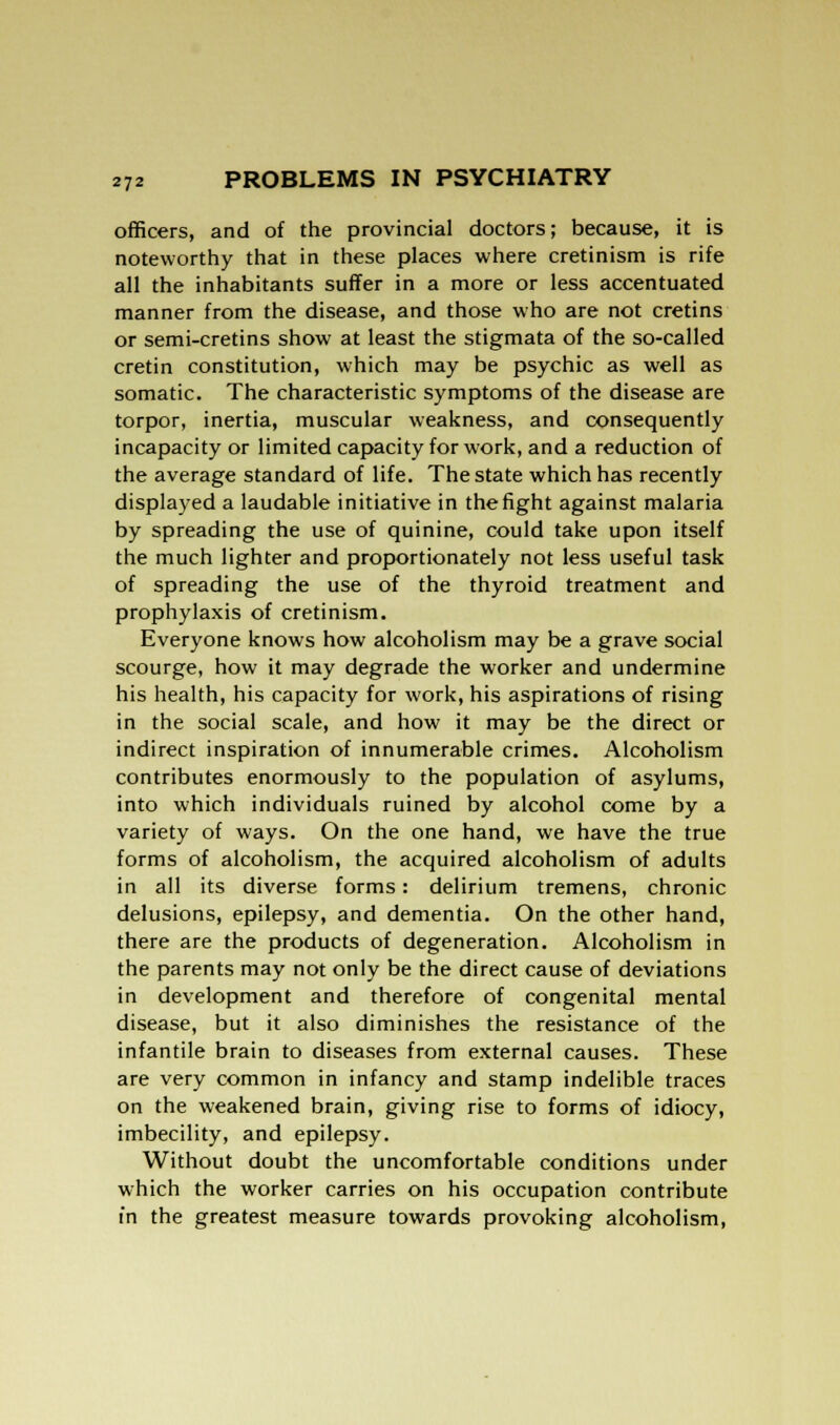 officers, and of the provincial doctors; because, it is noteworthy that in these places where cretinism is rife all the inhabitants suffer in a more or less accentuated manner from the disease, and those who are not cretins or semi-cretins show at least the stigmata of the so-called cretin constitution, which may be psychic as well as somatic. The characteristic symptoms of the disease are torpor, inertia, muscular weakness, and consequently incapacity or limited capacity for work, and a reduction of the average standard of life. The state which has recently displayed a laudable initiative in the fight against malaria by spreading the use of quinine, could take upon itself the much lighter and proportionately not less useful task of spreading the use of the thyroid treatment and prophylaxis of cretinism. Everyone knows how alcoholism may be a grave social scourge, how it may degrade the worker and undermine his health, his capacity for work, his aspirations of rising in the social scale, and how it may be the direct or indirect inspiration of innumerable crimes. Alcoholism contributes enormously to the population of asylums, into which individuals ruined by alcohol come by a variety of ways. On the one hand, we have the true forms of alcoholism, the acquired alcoholism of adults in all its diverse forms: delirium tremens, chronic delusions, epilepsy, and dementia. On the other hand, there are the products of degeneration. Alcoholism in the parents may not only be the direct cause of deviations in development and therefore of congenital mental disease, but it also diminishes the resistance of the infantile brain to diseases from external causes. These are very common in infancy and stamp indelible traces on the weakened brain, giving rise to forms of idiocy, imbecility, and epilepsy. Without doubt the uncomfortable conditions under which the worker carries on his occupation contribute in the greatest measure towards provoking alcoholism,