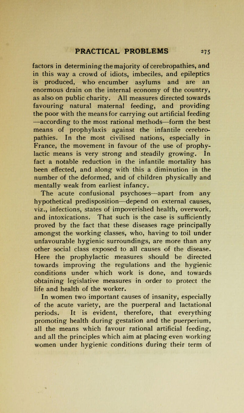 factors in determining the majority of cerebropathies, and in this way a crowd of idiots, imbeciles, and epileptics is produced, who encumber asylums and are an enormous drain on the internal economy of the country, as also on public charity. All measures directed towards favouring natural maternal feeding, and providing the poor with the means for carrying out artificial feeding —according to the most rational methods—form the best means of prophylaxis against the infantile cerebro- pathies. In the most civilised nations, especially in France, the movement in favour of the use of prophy- lactic means is very strong and steadily growing. In fact a notable reduction in the infantile mortality has been effected, and along with this a diminution in the number of the deformed, and of children physically and mentally weak from earliest infancy. The acute confusional psychoses—apart from any hypothetical predisposition—depend on external causes, viz., infections, states of impoverished health, overwork, and intoxications. That such is the case is sufficiently proved by the fact that these diseases rage principally amongst the working classes, who, having to toil under unfavourable hygienic surroundings, are more than any other social class exposed to all causes of the disease. Here the prophylactic measures should be directed towards improving the regulations and the hygienic conditions under which work is done, and towards obtaining legislative measures in order to protect the life and health of the worker. In women two important causes of insanity, especially of the acute variety, are the puerperal and lactational periods. It is evident, therefore, that everything promoting health during gestation and the puerperium, all the means which favour rational artificial feeding, and all the principles which aim at placing even working women under hygienic conditions during their term of