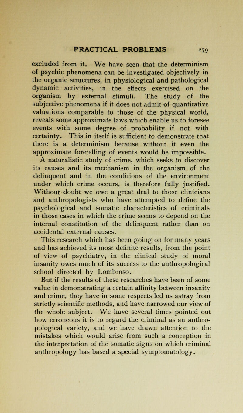 excluded from it. We have seen that the determinism of psychic phenomena can be investigated objectively in the organic structures, in physiological and pathological dynamic activities, in the effects exercised on the organism by external stimuli. The study of the subjective phenomena if it does not admit of quantitative valuations comparable to those of the physical world, reveals some approximate laws which enable us to foresee events with some degree of probability if not with certainty. This in itself is sufficient to demonstrate that there is a determinism because without it even the approximate foretelling of events would be impossible. A naturalistic study of crime, which seeks to discover its causes and its mechanism in the organism of the delinquent and in the conditions of the environment under which crime occurs, is therefore fully justified. Without doubt we owe a great deal to those clinicians and anthropologists who have attempted to define the psychological and somatic characteristics of criminals in those cases in which the crime seems to depend on the internal constitution of the delinquent rather than on accidental external causes. This research which has been going on for many years and has achieved its most definite results, from the point of view of psychiatry, in the clinical study of moral insanity owes much of its success to the anthropological school directed by Lombroso. But if the results of these researches have been of some value in demonstrating a certain affinity between insanity and crime, they have in some respects led us astray from strictly scientific methods, and have narrowed our view of the whole subject. We have several times pointed out how erroneous it is to regard the criminal as an anthro- pological variety, and we have drawn attention to the mistakes which would arise from such a conception in the interpretation of the somatic signs on which criminal anthropology has based a special symptomatology.