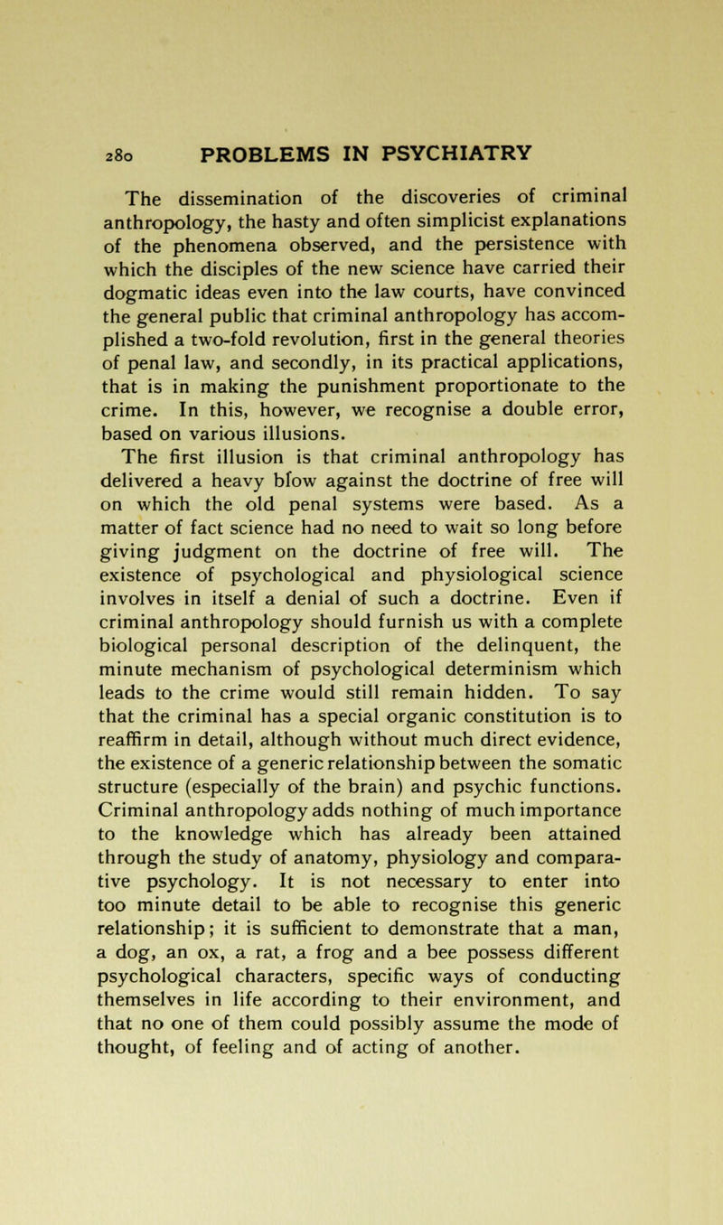 The dissemination of the discoveries of criminal anthropology, the hasty and often simplicist explanations of the phenomena observed, and the persistence with which the disciples of the new science have carried their dogmatic ideas even into the law courts, have convinced the general public that criminal anthropology has accom- plished a two-fold revolution, first in the general theories of penal law, and secondly, in its practical applications, that is in making the punishment proportionate to the crime. In this, however, we recognise a double error, based on various illusions. The first illusion is that criminal anthropology has delivered a heavy blow against the doctrine of free will on which the old penal systems were based. As a matter of fact science had no need to wait so long before giving judgment on the doctrine of free will. The existence of psychological and physiological science involves in itself a denial of such a doctrine. Even if criminal anthropology should furnish us with a complete biological personal description of the delinquent, the minute mechanism of psychological determinism which leads to the crime would still remain hidden. To say that the criminal has a special organic constitution is to reaffirm in detail, although without much direct evidence, the existence of a generic relationship between the somatic structure (especially of the brain) and psychic functions. Criminal anthropology adds nothing of much importance to the knowledge which has already been attained through the study of anatomy, physiology and compara- tive psychology. It is not necessary to enter into too minute detail to be able to recognise this generic relationship; it is sufficient to demonstrate that a man, a dog, an ox, a rat, a frog and a bee possess different psychological characters, specific ways of conducting themselves in life according to their environment, and that no one of them could possibly assume the mode of thought, of feeling and of acting of another.