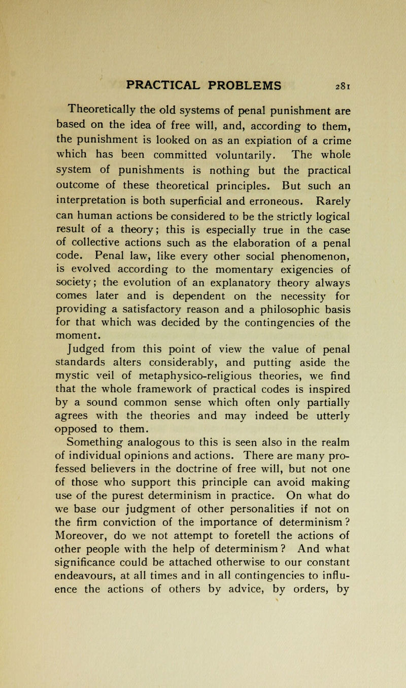 Theoretically the old systems of penal punishment are based on the idea of free will, and, according to them, the punishment is looked on as an expiation of a crime which has been committed voluntarily. The whole system of punishments is nothing but the practical outcome of these theoretical principles. But such an interpretation is both superficial and erroneous. Rarely can human actions be considered to be the strictly logical result of a theory; this is especially true in the case of collective actions such as the elaboration of a penal code. Penal law, like every other social phenomenon, is evolved according to the momentary exigencies of society; the evolution of an explanatory theory always comes later and is dependent on the necessity for providing a satisfactory reason and a philosophic basis for that which was decided by the contingencies of the moment. Judged from this point of view the value of penal standards alters considerably, and putting aside the mystic veil of metaphysico-religious theories, we find that the whole framework of practical codes is inspired by a sound common sense which often only partially agrees with the theories and may indeed be utterly opposed to them. Something analogous to this is seen also in the realm of individual opinions and actions. There are many pro- fessed believers in the doctrine of free will, but not one of those who support this principle can avoid making use of the purest determinism in practice. On what do we base our judgment of other personalities if not on the firm conviction of the importance of determinism ? Moreover, do we not attempt to foretell the actions of other people with the help of determinism ? And what significance could be attached otherwise to our constant endeavours, at all times and in all contingencies to influ- ence the actions of others by advice, by orders, by