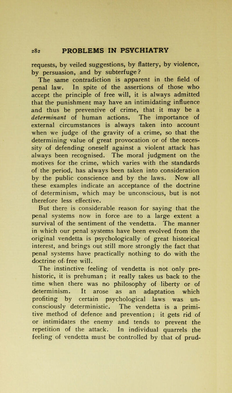 requests, by veiled suggestions, by flattery, by violence, by persuasion, and by subterfuge ? The same contradiction is apparent in the field of penal law. In spite of the assertions of those who accept the principle of free will, it is always admitted that the punishment may have an intimidating influence and thus be preventive of crime, that it may be a determinant of human actions. The importance of external circumstances is always taken into account when we judge of the gravity of a crime, so that the determining value of great provocation or of the neces- sity of defending oneself against a violent attack has always been recognised. The moral judgment on the motives for the crime, which varies with the standards of the period, has always been taken into consideration by the public conscience and by the laws. Now all these examples indicate an acceptance of the doctrine of determinism, which may be unconscious, but is not therefore less effective. But there is considerable reason for saying that the penal systems now in force are to a large extent a survival of the sentiment of the vendetta. The manner in which our penal systems have been evolved from the original vendetta is psychologically of great historical interest, and brings out still more strongly the fact that penal systems have practically nothing to do with the doctrine of-free will. The instinctive feeling of vendetta is not only pre- historic, it is prehuman; it really takes us back to the time when there was no philosophy of liberty or of determinism. It arose as an adaptation which profiting by certain psychological laws was un- consciously deterministic. The vendetta is a primi- tive method of defence and prevention; it gets rid of or intimidates the enemy and tends to prevent the repetition of the attack. In individual quarrels the feeling of vendetta must be controlled by that of prud-