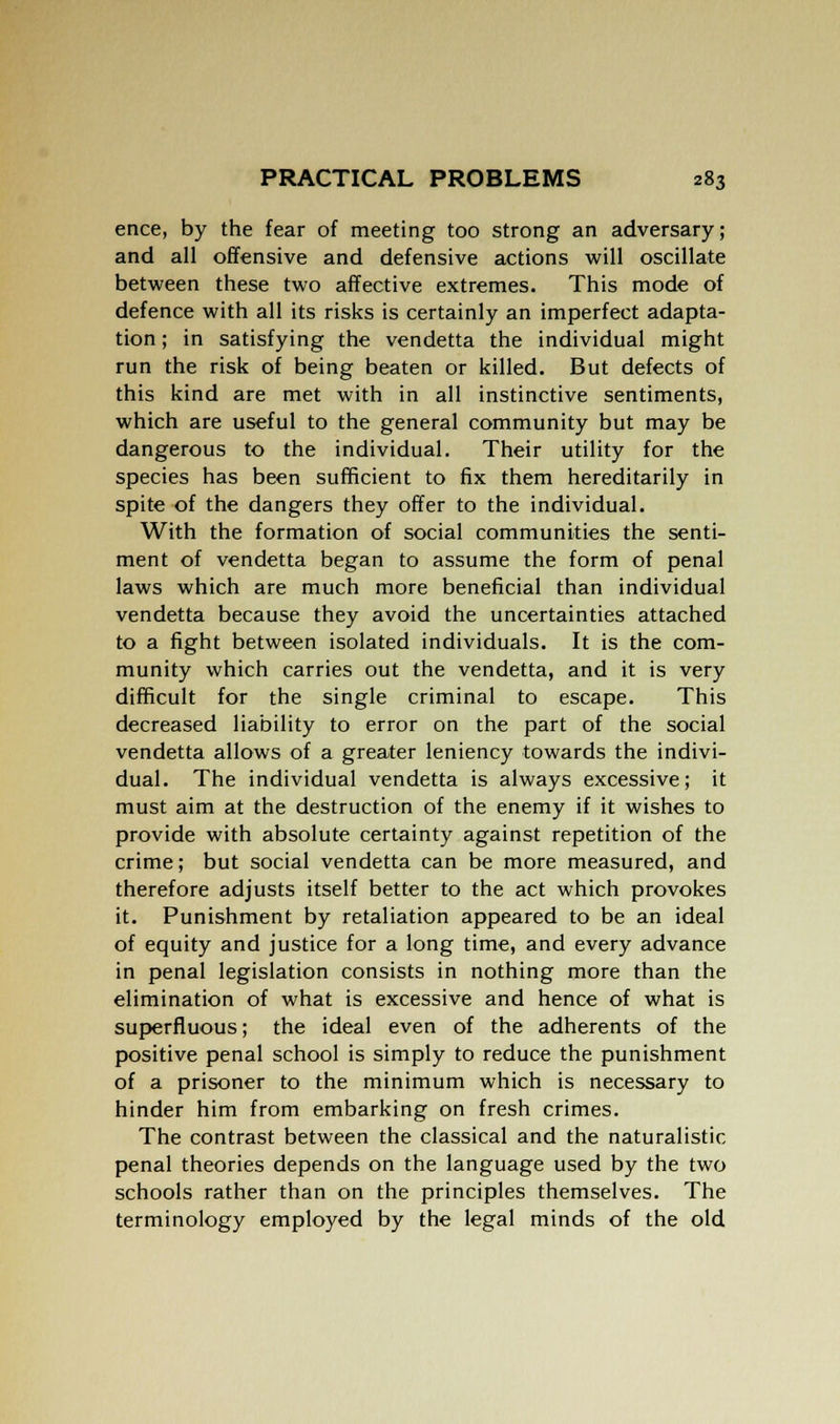 ence, by the fear of meeting too strong an adversary; and all offensive and defensive actions will oscillate between these two affective extremes. This mode of defence with all its risks is certainly an imperfect adapta- tion ; in satisfying the vendetta the individual might run the risk of being beaten or killed. But defects of this kind are met with in all instinctive sentiments, which are useful to the general community but may be dangerous to the individual. Their utility for the species has been sufficient to fix them hereditarily in spite of the dangers they offer to the individual. With the formation of social communities the senti- ment of vendetta began to assume the form of penal laws which are much more beneficial than individual vendetta because they avoid the uncertainties attached to a fight between isolated individuals. It is the com- munity which carries out the vendetta, and it is very difficult for the single criminal to escape. This decreased liability to error on the part of the social vendetta allows of a greater leniency towards the indivi- dual. The individual vendetta is always excessive; it must aim at the destruction of the enemy if it wishes to provide with absolute certainty against repetition of the crime; but social vendetta can be more measured, and therefore adjusts itself better to the act which provokes it. Punishment by retaliation appeared to be an ideal of equity and justice for a long time, and every advance in penal legislation consists in nothing more than the elimination of what is excessive and hence of what is superfluous; the ideal even of the adherents of the positive penal school is simply to reduce the punishment of a prisoner to the minimum which is necessary to hinder him from embarking on fresh crimes. The contrast between the classical and the naturalistic penal theories depends on the language used by the two schools rather than on the principles themselves. The terminology employed by the legal minds of the old