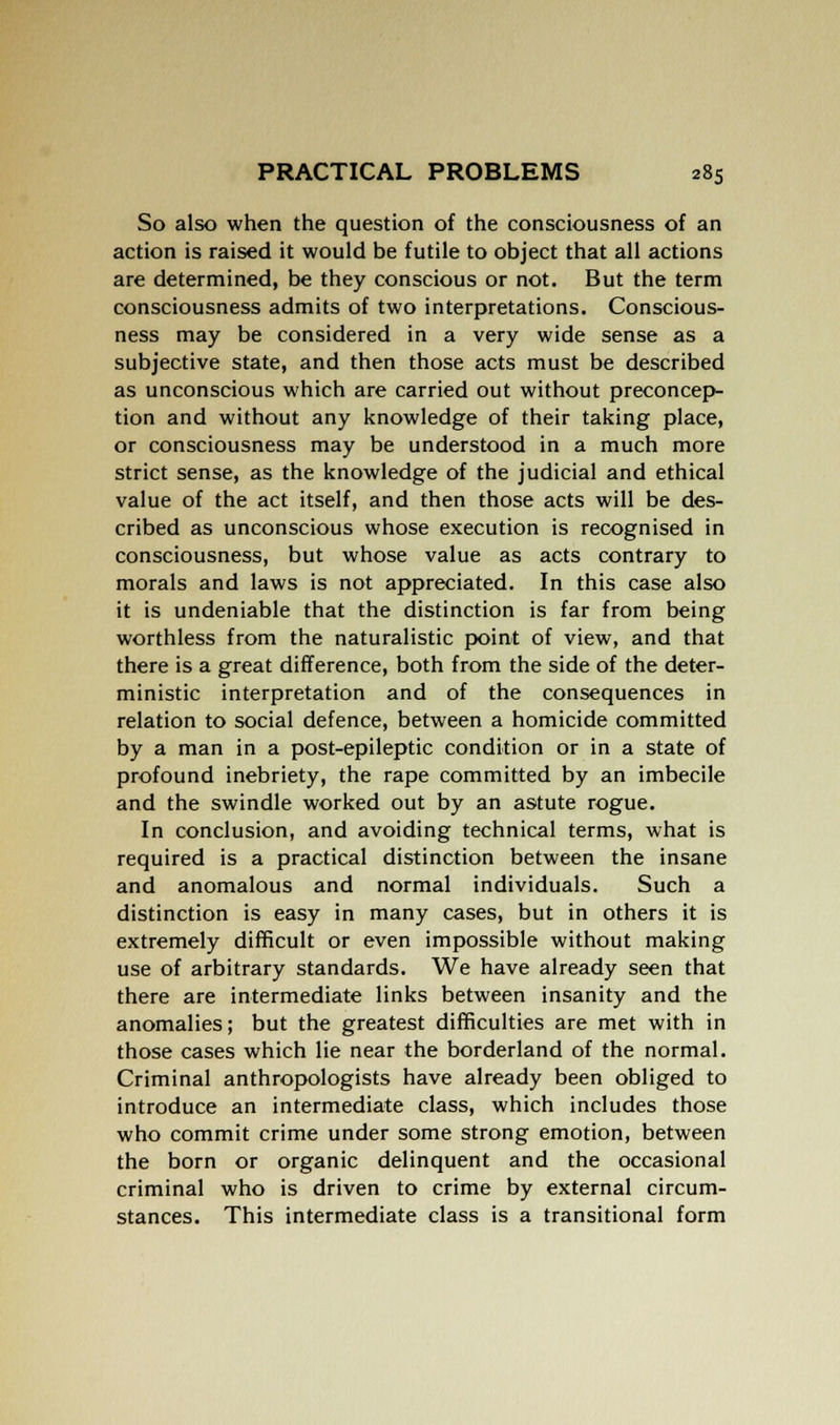 So also when the question of the consciousness of an action is raised it would be futile to object that all actions are determined, be they conscious or not. But the term consciousness admits of two interpretations. Conscious- ness may be considered in a very wide sense as a subjective state, and then those acts must be described as unconscious which are carried out without preconcep- tion and without any knowledge of their taking place, or consciousness may be understood in a much more strict sense, as the knowledge of the judicial and ethical value of the act itself, and then those acts will be des- cribed as unconscious whose execution is recognised in consciousness, but whose value as acts contrary to morals and laws is not appreciated. In this case also it is undeniable that the distinction is far from being worthless from the naturalistic point of view, and that there is a great difference, both from the side of the deter- ministic interpretation and of the consequences in relation to social defence, between a homicide committed by a man in a post-epileptic condition or in a state of profound inebriety, the rape committed by an imbecile and the swindle worked out by an astute rogue. In conclusion, and avoiding technical terms, what is required is a practical distinction between the insane and anomalous and normal individuals. Such a distinction is easy in many cases, but in others it is extremely difficult or even impossible without making use of arbitrary standards. We have already seen that there are intermediate links between insanity and the anomalies; but the greatest difficulties are met with in those cases which lie near the borderland of the normal. Criminal anthropologists have already been obliged to introduce an intermediate class, which includes those who commit crime under some strong emotion, between the born or organic delinquent and the occasional criminal who is driven to crime by external circum- stances. This intermediate class is a transitional form