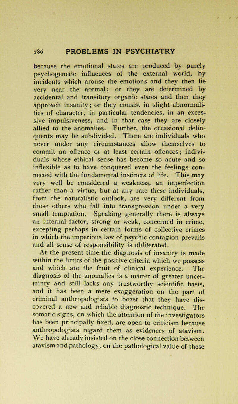 because the emotional states are produced by purely psychogenetic influences of the external world, by incidents which arouse the emotions and they then lie very near the normal; or they are determined by accidental and transitory organic states and then they approach insanity; or they consist in slight abnormali- ties of character, in particular tendencies, in an exces- sive impulsiveness, and in that case they are closely allied to the anomalies. Further, the occasional delin- quents may be subdivided. There are individuals who never under any circumstances allow themselves to commit an offence or at least certain offences; indivi- duals whose ethical sense has become so acute and so inflexible as to have conquered even the feelings con- nected with the fundamental instincts of life. This may very well be considered a weakness, an imperfection rather than a virtue, but at any rate these individuals, from the naturalistic outlook, are very different from those others who fall into transgression under a very small temptation. Speaking generally there is always an internal factor, strong or weak, concerned in crime, excepting perhaps in certain forms of collective crimes in which the imperious law of psychic contagion prevails and all sense of responsibility is obliterated. At the present time the diagnosis of insanity is made within the limits of the positive criteria which we possess and which are the fruit of clinical experience. The diagnosis of the anomalies is a matter of greater uncer- tainty and still lacks any trustworthy scientific basis, and it has been a mere exaggeration on the part of criminal anthropologists to boast that they have dis- covered a new and reliable diagnostic technique. The somatic signs, on which the attention of the investigators has been principally fixed, are open to criticism because anthropologists regard them as evidences of atavism. We have already insisted on the close connection between atavism and pathology, on the pathological value of these