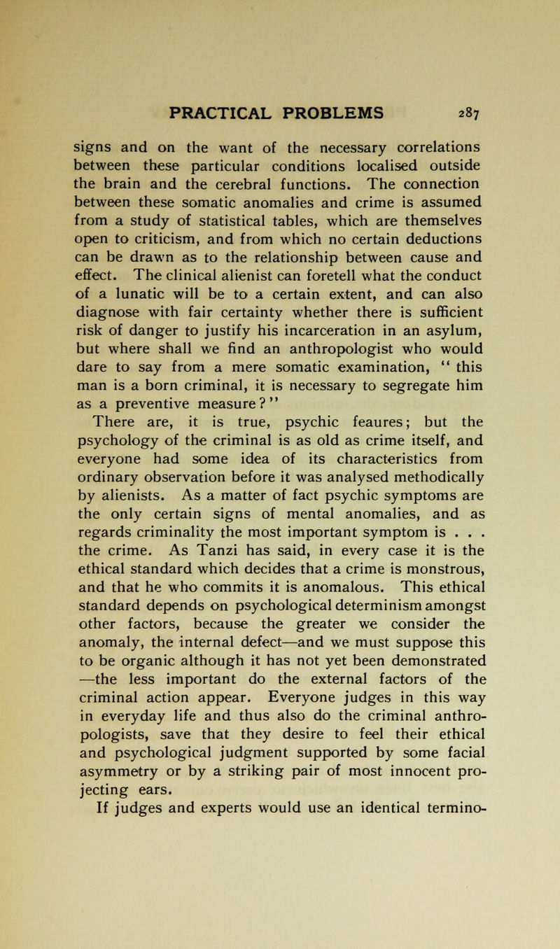 signs and on the want of the necessary correlations between these particular conditions localised outside the brain and the cerebral functions. The connection between these somatic anomalies and crime is assumed from a study of statistical tables, which are themselves open to criticism, and from which no certain deductions can be drawn as to the relationship between cause and effect. The clinical alienist can foretell what the conduct of a lunatic will be to a certain extent, and can also diagnose with fair certainty whether there is sufficient risk of danger to justify his incarceration in an asylum, but where shall we find an anthropologist who would dare to say from a mere somatic examination,  this man is a born criminal, it is necessary to segregate him as a preventive measure? There are, it is true, psychic feaures; but the psychology of the criminal is as old as crime itself, and everyone had some idea of its characteristics from ordinary observation before it was analysed methodically by alienists. As a matter of fact psychic symptoms are the only certain signs of mental anomalies, and as regards criminality the most important symptom is . . . the crime. As Tanzi has said, in every case it is the ethical standard which decides that a crime is monstrous, and that he who commits it is anomalous. This ethical standard depends on psychological determinism amongst other factors, because the greater we consider the anomaly, the internal defect—and we must suppose this to be organic although it has not yet been demonstrated —the less important do the external factors of the criminal action appear. Everyone judges in this way in everyday life and thus also do the criminal anthro- pologists, save that they desire to feel their ethical and psychological judgment supported by some facial asymmetry or by a striking pair of most innocent pro- jecting ears. If judges and experts would use an identical termino-