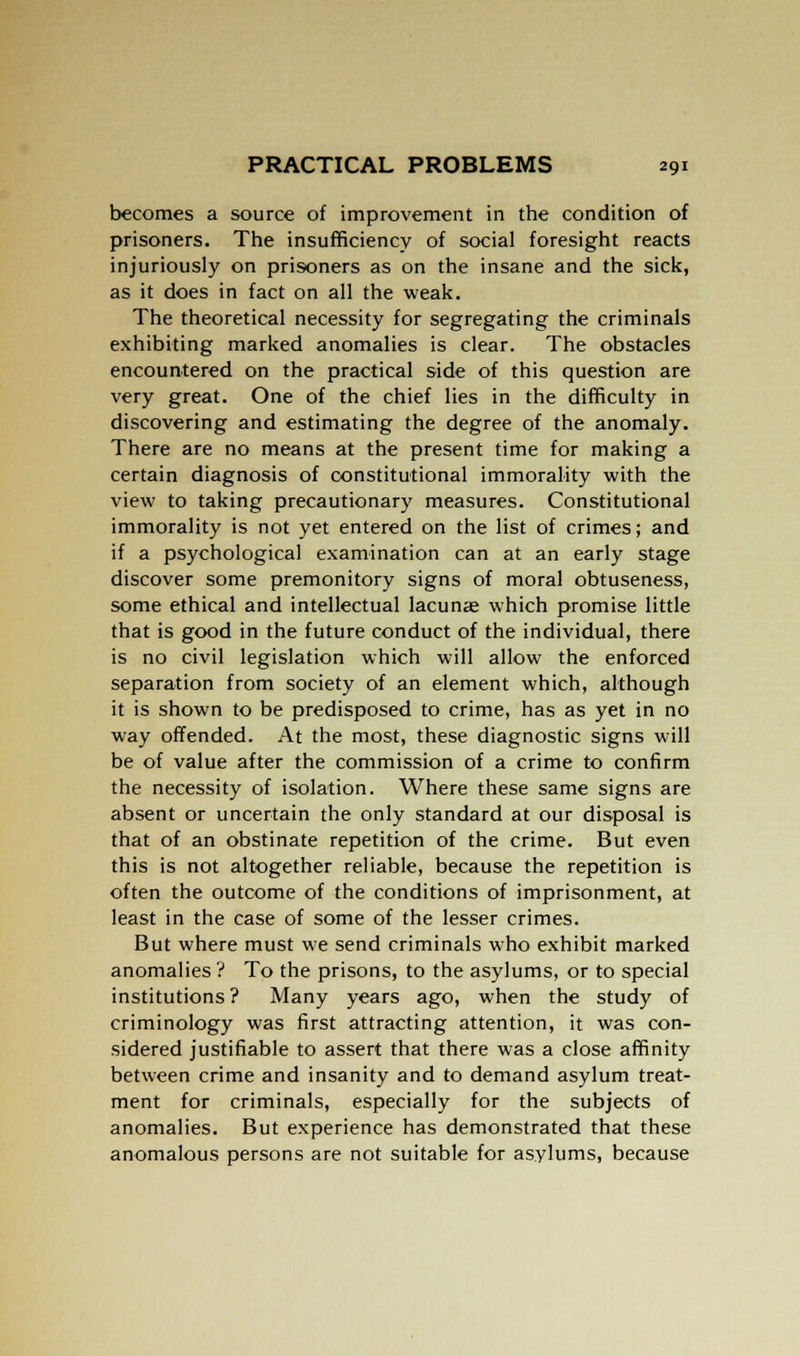 becomes a source of improvement in the condition of prisoners. The insufficiency of social foresight reacts injuriously on prisoners as on the insane and the sick, as it does in fact on all the weak. The theoretical necessity for segregating the criminals exhibiting marked anomalies is clear. The obstacles encountered on the practical side of this question are very great. One of the chief lies in the difficulty in discovering and estimating the degree of the anomaly. There are no means at the present time for making a certain diagnosis of constitutional immorality with the view to taking precautionary measures. Constitutional immorality is not yet entered on the list of crimes; and if a psychological examination can at an early stage discover some premonitory signs of moral obtuseness, some ethical and intellectual lacunae which promise little that is good in the future conduct of the individual, there is no civil legislation which will allow the enforced separation from society of an element which, although it is shown to be predisposed to crime, has as yet in no way offended. At the most, these diagnostic signs will be of value after the commission of a crime to confirm the necessity of isolation. Where these same signs are absent or uncertain the only standard at our disposal is that of an obstinate repetition of the crime. But even this is not altogether reliable, because the repetition is often the outcome of the conditions of imprisonment, at least in the case of some of the lesser crimes. But where must we send criminals who exhibit marked anomalies? To the prisons, to the asylums, or to special institutions ? Many years ago, when the study of criminology was first attracting attention, it was con- sidered justifiable to assert that there was a close affinity between crime and insanity and to demand asylum treat- ment for criminals, especially for the subjects of anomalies. But experience has demonstrated that these anomalous persons are not suitable for asylums, because