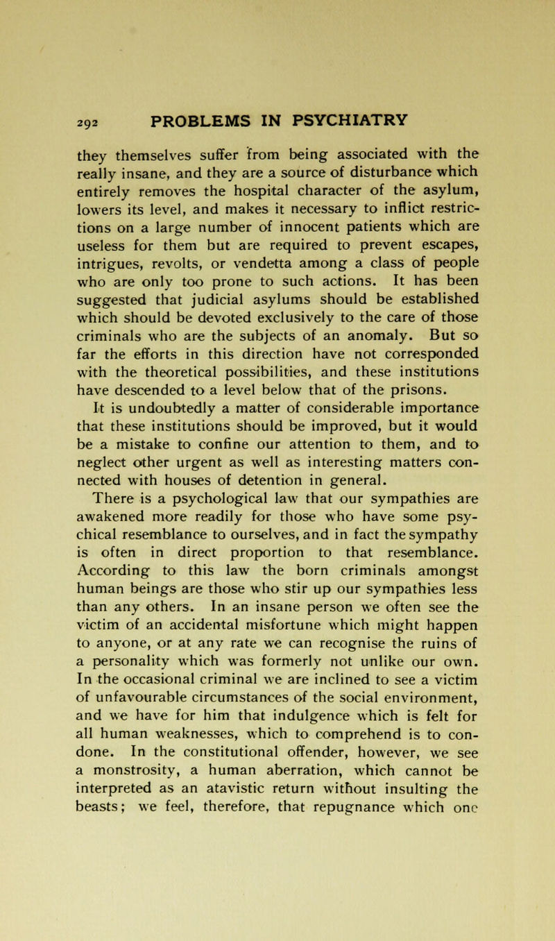 they themselves suffer from being associated with the really insane, and they are a source of disturbance which entirely removes the hospital character of the asylum, lowers its level, and makes it necessary to inflict restric- tions on a large number of innocent patients which are useless for them but are required to prevent escapes, intrigues, revolts, or vendetta among a class of people who are only too prone to such actions. It has been suggested that judicial asylums should be established which should be devoted exclusively to the care of those criminals who are the subjects of an anomaly. But so far the efforts in this direction have not corresponded with the theoretical possibilities, and these institutions have descended to a level below that of the prisons. It is undoubtedly a matter of considerable importance that these institutions should be improved, but it would be a mistake to confine our attention to them, and to neglect other urgent as well as interesting matters con- nected with houses of detention in general. There is a psychological law that our sympathies are awakened more readily for those who have some psy- chical resemblance to ourselves, and in fact the sympathy is often in direct proportion to that resemblance. According to this law the born criminals amongst human beings are those who stir up our sympathies less than any others. In an insane person we often see the victim of an accidental misfortune which might happen to anyone, or at any rate we can recognise the ruins of a personality which was formerly not unlike our own. In the occasional criminal we are inclined to see a victim of unfavourable circumstances of the social environment, and we have for him that indulgence which is felt for all human weaknesses, which to comprehend is to con- done. In the constitutional offender, however, we see a monstrosity, a human aberration, which cannot be interpreted as an atavistic return without insulting the beasts; we feel, therefore, that repugnance which one