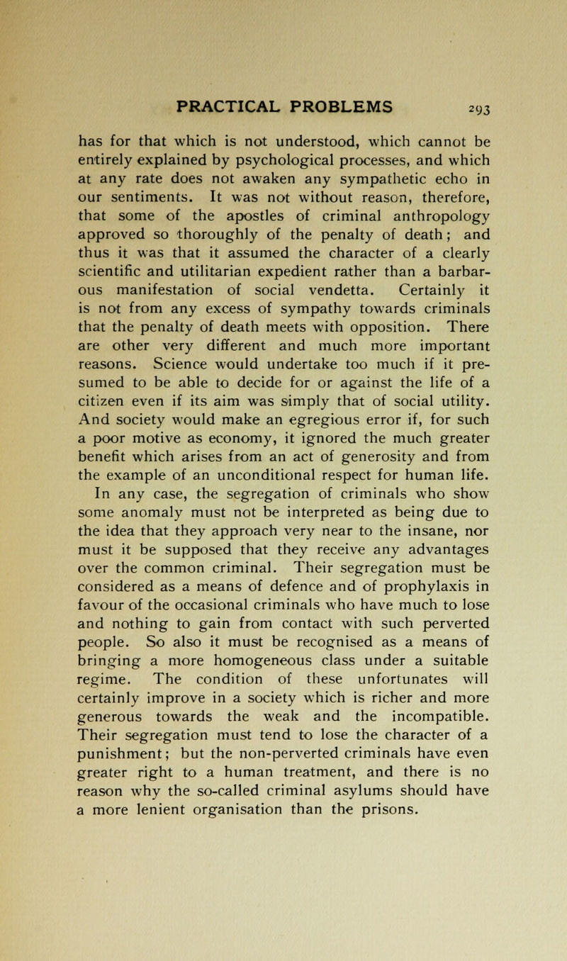 has for that which is not understood, which cannot be entirely explained by psychological processes, and which at any rate does not awaken any sympathetic echo in our sentiments. It was not without reason, therefore, that some of the apostles of criminal anthropology approved so thoroughly of the penalty of death; and thus it was that it assumed the character of a clearly scientific and utilitarian expedient rather than a barbar- ous manifestation of social vendetta. Certainly it is not from any excess of sympathy towards criminals that the penalty of death meets with opposition. There are other very different and much more important reasons. Science would undertake too much if it pre- sumed to be able to decide for or against the life of a citizen even if its aim was simply that of social utility. And society would make an egregious error if, for such a poor motive as economy, it ignored the much greater benefit which arises from an act of generosity and from the example of an unconditional respect for human life. In any case, the segregation of criminals who show some anomaly must not be interpreted as being due to the idea that they approach very near to the insane, nor must it be supposed that they receive any advantages over the common criminal. Their segregation must be considered as a means of defence and of prophylaxis in favour of the occasional criminals who have much to lose and nothing to gain from contact with such perverted people. So also it must be recognised as a means of bringing a more homogeneous class under a suitable regime. The condition of these unfortunates will certainly improve in a society which is richer and more generous towards the weak and the incompatible. Their segregation must tend to lose the character of a punishment; but the non-perverted criminals have even greater right to a human treatment, and there is no reason why the so-called criminal asylums should have a more lenient organisation than the prisons.