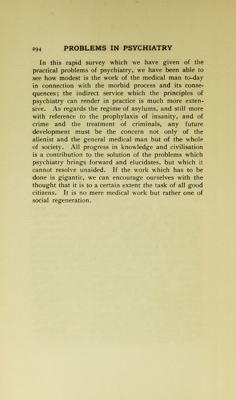 In this rapid survey which we have given of the practical problems of psychiatry, we have been able to see how modest is the work of the medical man to-day in connection with the morbid process and its conse- quences; the indirect service which the principles of psychiatry can render in practice is much more exten- sive. As regards the regime of asylums, and still more with reference to the prophylaxis of insanity, and of crime and the treatment of criminals, any future development must be the concern not only of the alienist and the general medical man but of the whole of society. All progress in knowledge and civilisation is a contribution to the solution of the problems which psychiatry brings forward and elucidates, but which it cannot resolve unaided. If the work which has to be done is gigantic, we can encourage ourselves with the thought that it is to a certain extent the task of all good citizens. It is no mere medical work but rather one of social regeneration.