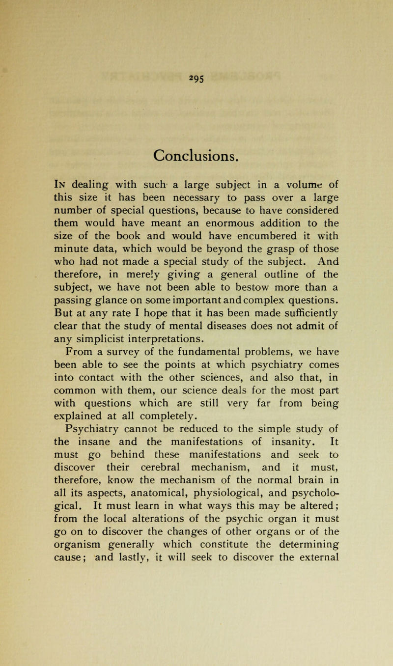 Conclusions. In dealing with such a large subject in a volume of this size it has been necessary to pass over a large number of special questions, because to have considered them would have meant an enormous addition to the size of the book and would have encumbered it with minute data, which would be beyond the grasp of those who had not made a special study of the subject. And therefore, in merely giving a general outline of the subject, we have not been able to bestow more than a passing glance on some important and complex questions. But at any rate I hope that it has been made sufficiently clear that the study of mental diseases does not admit of any simplicist interpretations. From a survey of the fundamental problems, we have been able to see the points at which psychiatry comes into contact with the other sciences, and also that, in common with them, our science deals for the most part with questions which are still very far from being explained at all completely. Psychiatry cannot be reduced to the simple study of the insane and the manifestations of insanity. It must go behind these manifestations and seek to discover their cerebral mechanism, and it must, therefore, know the mechanism of the normal brain in all its aspects, anatomical, physiological, and psycholo- gical. It must learn in what ways this may be altered; from the local alterations of the psychic organ it must go on to discover the changes of other organs or of the organism generally which constitute the determining cause; and lastly, it will seek to discover the external