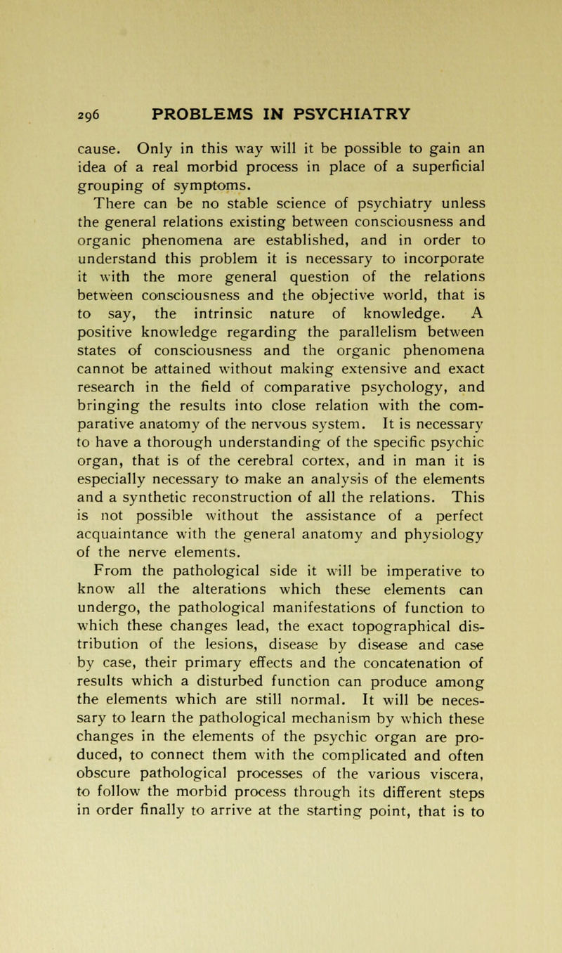 cause. Only in this way will it be possible to gain an idea of a real morbid process in place of a superficial grouping of symptoms. There can be no stable science of psychiatry unless the general relations existing between consciousness and organic phenomena are established, and in order to understand this problem it is necessary to incorporate it with the more general question of the relations between consciousness and the objective world, that is to say, the intrinsic nature of knowledge. A positive knowledge regarding the parallelism between states of consciousness and the organic phenomena cannot be attained without making extensive and exact research in the field of comparative psychology, and bringing the results into close relation with the com- parative anatomy of the nervous system. It is necessary to have a thorough understanding of the specific psychic organ, that is of the cerebral cortex, and in man it is especially necessary to make an analysis of the elements and a synthetic reconstruction of all the relations. This is not possible without the assistance of a perfect acquaintance with the general anatomy and physiology of the nerve elements. From the pathological side it will be imperative to know all the alterations which these elements can undergo, the pathological manifestations of function to which these changes lead, the exact topographical dis- tribution of the lesions, disease by disease and case by case, their primary effects and the concatenation of results which a disturbed function can produce among the elements which are still normal. It will be neces- sary to learn the pathological mechanism by which these changes in the elements of the psychic organ are pro- duced, to connect them with the complicated and often obscure pathological processes of the various viscera, to follow the morbid process through its different steps in order finally to arrive at the starting point, that is to