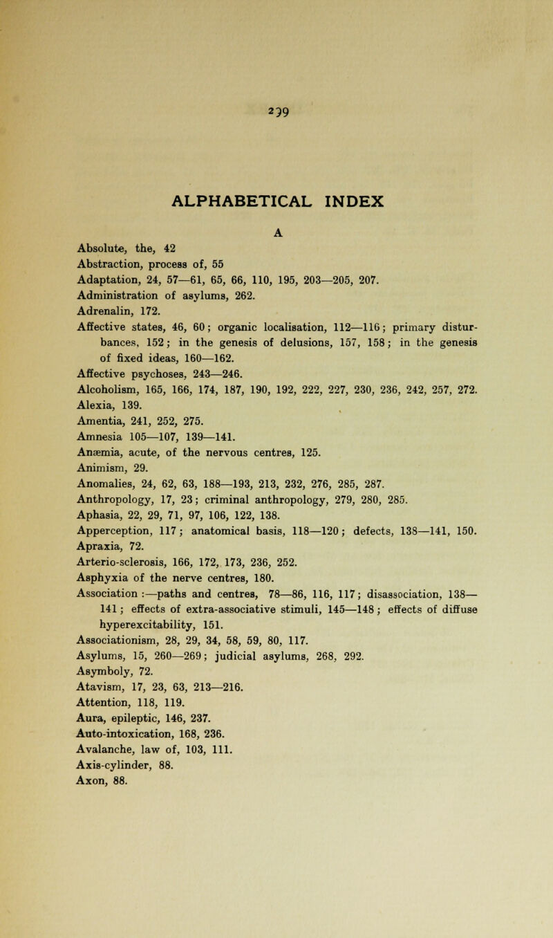 239 ALPHABETICAL INDEX A Absolute, the, 42 Abstraction, process of, 55 Adaptation, 24, 57—61, 65, 66, 110, 195, 203—205, 207. Administration of asylums, 262. Adrenalin, 172. Affective states, 46, 60; organic localisation, 112—116; primary distur- bances, 152; in the genesis of delusions, 157, 158; in the genesis of fixed ideas, 160—162. Affective psychoses, 243—246. Alcoholism, 165, 166, 174, 187, 190, 192, 222, 227, 230, 236, 242, 257, 272. Alexia, 139. Amentia, 241, 252, 275. Amnesia 105—107, 139—141. Anjemia, acute, of the nervous centres, 125. Animism, 29. Anomalies, 24, 62, 63, 188—193, 213, 232, 276, 285, 287. Anthropology, 17, 23; criminal anthropology, 279, 280, 285. Aphasia, 22, 29, 71, 97, 106, 122, 138. Apperception, 117; anatomical basis, 118—120; defects, 138—141, 150. Apraxia, 72. Arterio-sclerosis, 166, 172, 173, 236, 252. Asphyxia of the nerve centres, 180. Association:—paths and centres, 78—86, 116, 117; disassociation, 138— 141; effects of extra-associative stimuli, 145—-148; effects of diffuse hyperexcitability, 151. Associationism, 28, 29, 34, 58, 59, 80, 117. Asylums, 15, 260—269; judicial asylums, 268, 292. Asymboly, 72. Atavism, 17, 23, 63, 213—216. Attention, 118, 119. Aura, epileptic, 146, 237. Auto-intoxication, 168, 236. Avalanche, law of, 103, 111. Axis-cylinder, 88. Axon, 88.