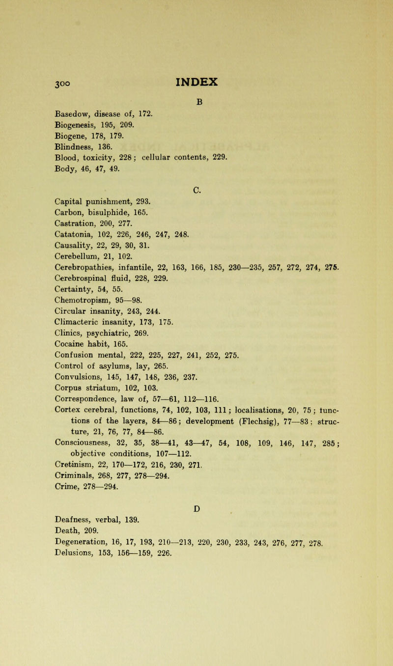 Basedow, disease of, 172. Biogenesis, 195, 209. Biogene, 178, 179. Blindness, 136. Blood, toxicity, 228; cellular contents, 229. Body, 46, 47, 49. C. Capital punishment, 293. Carbon, bisulphide, 165. Castration, 200, 277. Catatonia, 102, 226, 246, 247, 248. Causality, 22, 29, 30, 31. Cerebellum, 21, 102. Cerebropathies, infantile, 22, 163, 166, 185, 230—235, 257, 272, 274, 275. Cerebrospinal fluid, 228, 229. Certainty, 54, 55. Chemotropism, 95—98. Circular insanity, 243, 244. Climacteric insanity, 173, 175. Clinics, psychiatric, 269. Cocaine habit, 165. Confusion mental, 222, 225, 227, 241, 252, 275. Control of asylums, lay, 265. Convulsions, 145, 147, 148, 236, 237. Corpus striatum, 102, 103. Correspondence, law of, 57—61, 112—116. Cortex cerebral, functions, 74, 102, 103, 111; localisations, 20, 75; func- tions of the layers, 84—86; development (Flechsig), 77—83; struc- ture, 21, 76, 77, 84—86. Consciousness, 32, 35, 38—41, 43—47, 54, 108, 109, 146, 147, 285; objective conditions, 107—112. Cretinism, 22, 170—172, 216, 230, 271. Criminals, 268, 277, 278—294. Crime, 278—294. D Deafness, verbal, 139. Death, 209. Degeneration, 16, 17, 193, 210—213, 220, 230, 233, 243, 276, 277, 278. Delusions, 153, 156—159, 226.