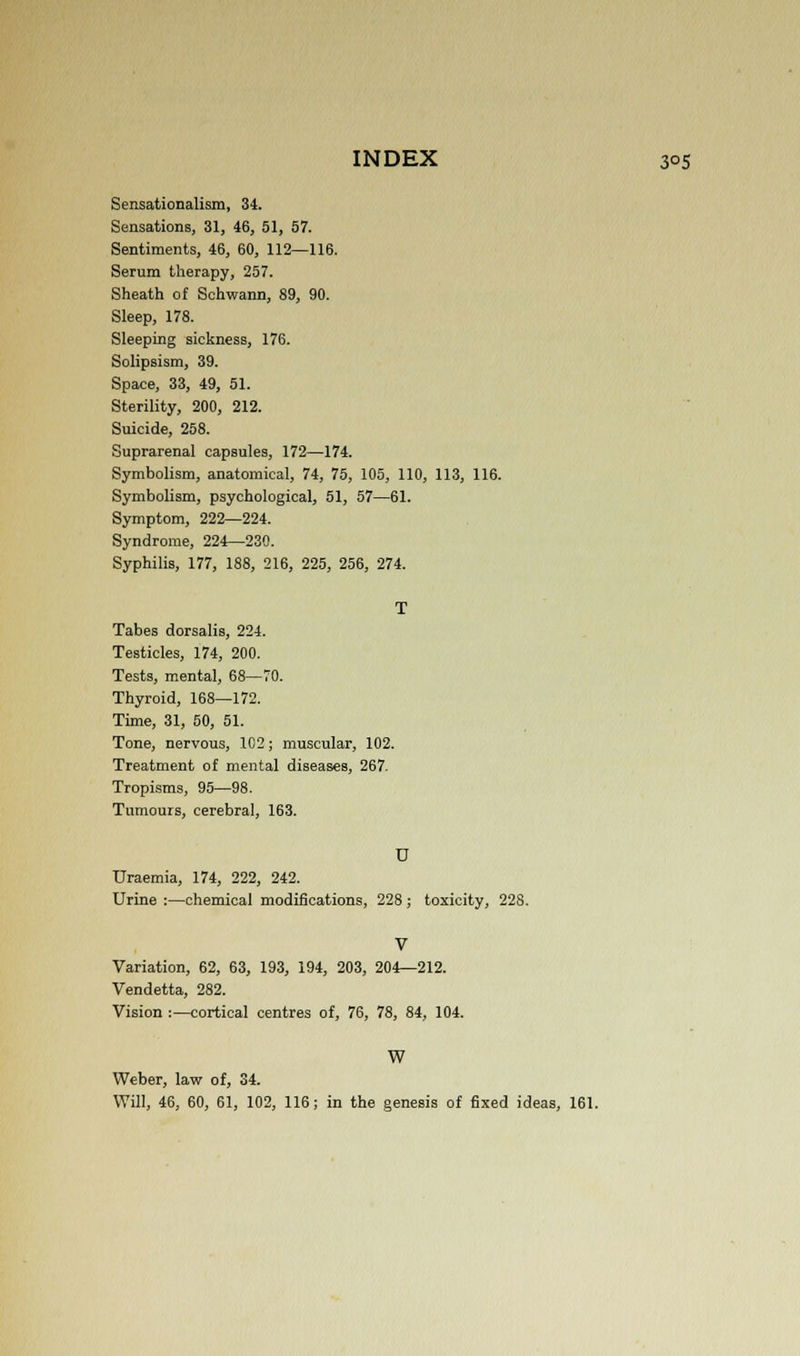 Sensationalism, 34. Sensations, 31, 46, 51, 57. Sentiments, 46, 60, 112—116. Serum therapy, 257. Sheath of Schwann, 89, 90. Sleep, 178. Sleeping sickness, 176. Solipsism, 39. Space, 33, 49, 51. Sterility, 200, 212. Suicide, 258. Suprarenal capsules, 172—174. Symbolism, anatomical, 74, 75, 105, 110, 113, 116. Symbolism, psychological, 51, 57—61. Symptom, 222—224. Syndrome, 224—230. Syphilis, 177, 188, 216, 225, 256, 274. T Tabes dorsalis, 224. Testicles, 174, 200. Tests, mental, 68—70. Thyroid, 168—172. Time, 31, 50, 51. Tone, nervous, 102; muscular, 102. Treatment of mental diseases, 267. Tropisms, 95—98. Tumours, cerebral, 163. D Uraemia, 174, 222, 242. Urine :—chemical modifications, 228; toxicity, 228. V Variation, 62, 63, 193, 194, 203, 204—212. Vendetta, 282. Vision :—cortical centres of, 76, 78, 84, 104. W Weber, law of, 34.