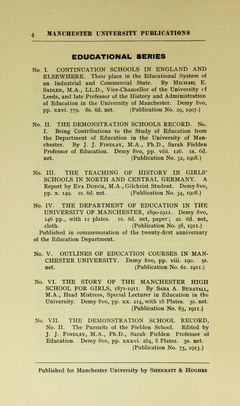 EDUCATIONAL SERIES No 1. CONTINUATION SCHOOLS IN ENGLAND AND ELSEWHERE. Their place in the Educational System of an Industrial and Commercial State. By Michael E. Sadler, M.A., LL.D., Vice-Chancellor of the University of Leeds, and late Professor of the History and Administration of Education in the University of Manchester. Demy Svo, pp. xxvi. 779. 8s. 6d. net. (Publication No. 29, 1907.) No. II. THE DEMONSTRATION SCHOOLS RECORD. No. I. Being Contributions to the Study of Education from the Department of Education in the University of Man- chester. By J. J. Findlay, M.A., Ph.D., Sarah Fieldeu Professor of Education. Demy 8vo, pp. viii. 126. is. 6d. net. (Publication No. 32, 1908.) No. III. THE TEACHING OF HISTORY IN GIRLS' SCHOOLS IN NORTH AND CENTRAL GERMANY. A Report by Eva Dodge, M.A..Gilchrist Student. Demy Svo, pp. x. 149. is. 6d. net. (Publication No. 34, 1908.) No. IV. THE DEPARTMENT OF EDUCATION IN THE UNIVERSITY OF MANCHESTER, 1890-1911. Demy 8vo, 146 pp., with 12 plates, is. 6d. net, paper; 2s. 6d. net, cloth. (Publication No. 58, 1911.) Published in commemoration of the twenty-first anniversary of the Education Department. No. V. OUTLINES OF EDUCATION COURSES IN MAN- CHESTER UNIVERSITY. Demy 8vo, pp. viii. 190. 3s. net. (Publication No. 61. 1911.) No. VI. THE STORY OF THE MANCHESTER HIGH SCHOOL FOR GIRLS, 1871-1911. By Sara A. Burstall, M.A., Head Mistress, Special Lecturer in Education in the University. Demy 8vo, pp. xx. 214, with 18 Plates. 5s. net. (Publication No. 63, 1911.) No. VII. THE DEMONvSTRATION SCHOOL RECORD, No. II. The Pursuits of the Fielden School. Edited by J. J. Findlay, M.A., Ph.D., Sarah Fielden Professor of Education. Demy Svo, pp. xxxvi. 284, 8 Plates. 5s. net. (Publication No. 75, 1913.)