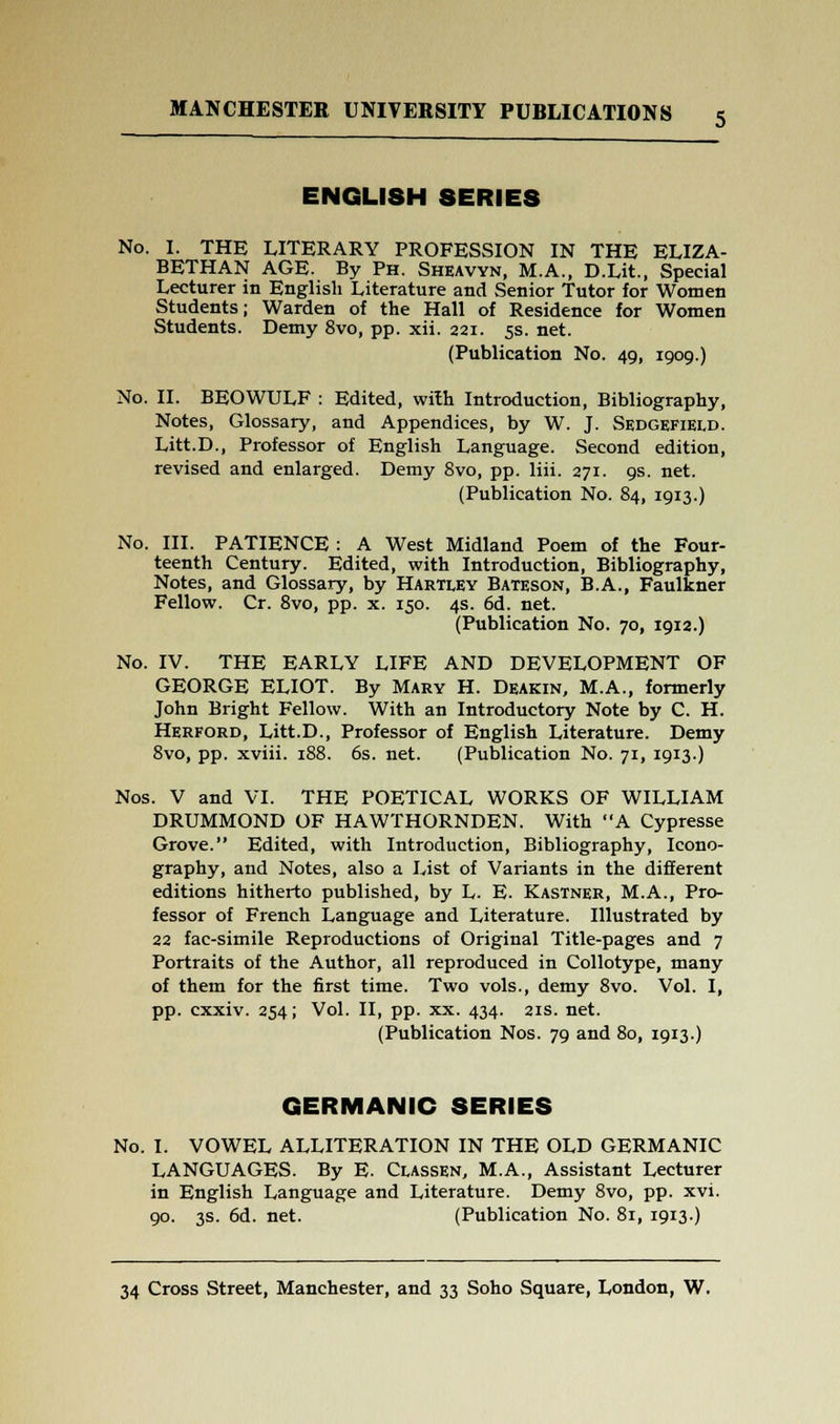 ENGLISH SERIES No. I. THE LITERARY PROFESSION IN THE ELIZA- BETHAN AGE. By Ph. Sheavyn, M.A., D.Lit., Special Lecturer in English Literature and Senior Tutor for Women Students; Warden of the Hall of Residence for Women Students. Demy 8vo, pp. xii. 221. 5s. net. (Publication No. 49, 1909.) No. II. BEOWULF : Edited, with Introduction, Bibliography, Notes, Glossary, and Appendices, by W. J. Sedgefield. Litt.D., Professor of English Language. Second edition, revised and enlarged. Demy 8vo, pp. liii. 271. 9s. net. (Publication No. 84, 1913.) No. III. PATIENCE : A West Midland Poem of the Four- teenth Century. Edited, with Introduction, Bibliography, Notes, and Glossary, by Hartley Bateson, B.A., Faulkner Fellow. Cr. 8vo, pp. x. 150. 4s. 6d. net. (Publication No. 70, 1912.) No. IV. THE EARLY LIFE AND DEVELOPMENT OF GEORGE ELIOT. By Mary H. Deakin, M.A., formerly John Bright Fellow. With an Introductory Note by C. H. Herford, Litt.D., Professor of English Literature. Demy 8vo, pp. xviii. 188. 6s. net. (Publication No. 71, 1913.) Nos. V and VI. THE POETICAL WORKS OF WILLIAM DRUMMOND OF HAWTHORNDEN. With A Cypresse Grove. Edited, with Introduction, Bibliography, Icono- graphy, and Notes, also a List of Variants in the different editions hitherto published, by L. E. Kastner, M.A., Pro- fessor of French Language and Literature. Illustrated by 22 fac-simile Reproductions of Original Title-pages and 7 Portraits of the Author, all reproduced in Collotype, many of them for the first time. Two vols., demy 8vo. Vol. I, pp. cxxiv. 254; Vol. II, pp. xx. 434. 21s. net. (Publication Nos. 79 and 80, 1913.) GERMANIC SERIES No. I. VOWEL ALLITERATION IN THE OLD GERMANIC LANGUAGES. By E. Classen, M.A., Assistant Lecturer in English Language and Literature. Demy 8vo, pp. xvi. 90. 3s. 6d. net. (Publication No. 81, 1913.)