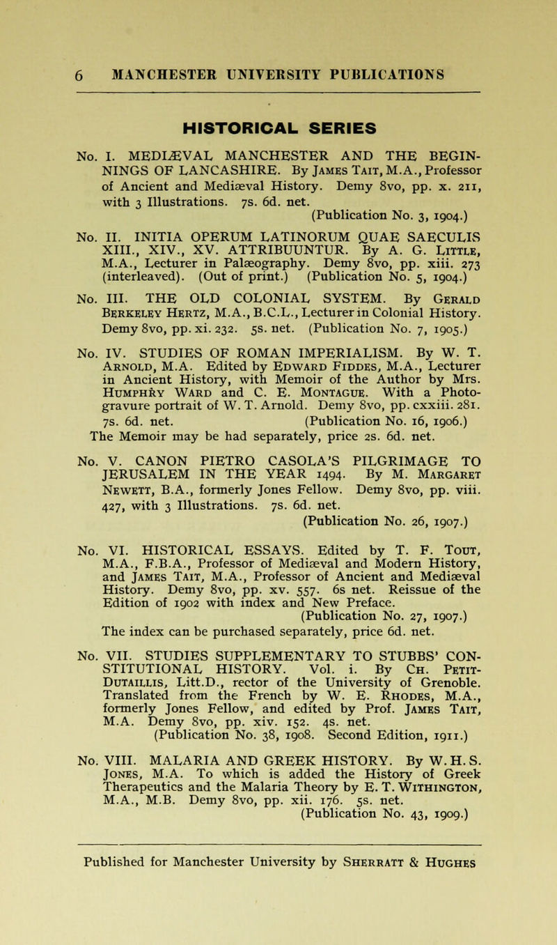 HISTORICAL SERIES No. I. MEDIEVAL MANCHESTER AND THE BEGIN- NINGS OF LANCASHIRE. By James Tait, M.A., Professor of Ancient and Mediaeval History. Demy 8vo, pp. x. 211, with 3 Illustrations. 7s. 6d. net. (Publication No. 3, 1904.) No. II. INITIA OPERUM LATINORUM QUAE SAECULIS XIII., XIV., XV. ATTRIBUUNTUR. By A. G. Little, M.A., Lecturer in Palaeography. Demy 8vo, pp. xiii. 273 (interleaved). (Out of print.) (Publication No. 5, 1904.) No. III. THE OLD COLONIAL SYSTEM. By Gerald Berkeley Hertz, M.A..B.C.L., Lecturer in Colonial History. Demy 8vo, pp. xi. 232. 5s. net. (Publication No. 7, 1905.) No. IV. STUDIES OF ROMAN IMPERIALISM. By W. T. Arnold, M.A. Edited by Edward Fiddes, M.A., Lecturer in Ancient History, with Memoir of the Author by Mrs. Humphry Ward and C. E. Montague. With a Photo- gravure portrait of W. T. Arnold. Demy 8vo, pp. cxxiii. 281. 7s. 6d. net. (Publication No. 16, 1906.) The Memoir may be had separately, price 2s. 6d. net. No. V. CANON PIETRO CASOLA'S PILGRIMAGE TO JERUSALEM IN THE YEAR 1494. By M. Margaret Newett, B.A., formerly Jones Fellow. Demy 8vo, pp. viii. 427, with 3 Illustrations. 7s. 6d. net. (Publication No. 26, 1907.) No. VI. HISTORICAL ESSAYS. Edited by T. F. Tout, M.A., F.B.A., Professor of Mediaeval and Modern History, and James Tait, M.A., Professor of Ancient and Mediaeval History. Demy 8vo, pp. xv. 557. 6s net. Reissue of the Edition of 1902 with index and New Preface. (Publication No. 27, 1907.) The index can be purchased separately, price 6d. net. No. VII. STUDIES SUPPLEMENTARY TO STUBBS' CON STITUTIONAL HISTORY. Vol. i. By Ch. Petit Dutaillis, Litt.D., rector of the University of Grenoble Translated from the French by W. E. Rhodes, M.A. formerly Jones Fellow, and edited by Prof. James Tait M.A. Demy 8vo, pp. xiv. 152. 4s. net. (Publication No. 38, 1908. Second Edition, 1911.) No. VIII. MALARIA AND GREEK HISTORY. ByW.H.S. Jones, M.A. To which is added the History of Greek Therapeutics and the Malaria Theory by E. T. Withington, M.A., M.B. Demy 8vo, pp. xii. 176. 5s. net. (Publication No. 43, 1909.)