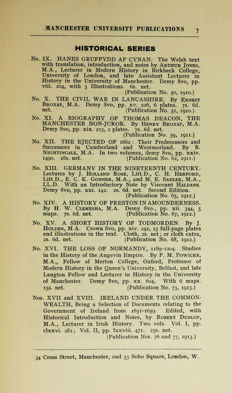 HISTORICAL SERIES No. IX. HANES GRUFFYDD AP CYNAN. The Welsh text with translation, introduction, and notes by Arthur Jones, M.A., Lecturer in Modern History in Birkbeck College, University of London, and late Assistant Lecturer in History in the University of Manchester. Demy 8vo, pp. viii. 204, with 3 Illustrations. 6s. net. (Publication No. 50, 1910.) No. X. THE CIVIL WAR IN LANCASHIRE. By Ernest Broxap, M.A. Demy 8vo, pp. xv. 226, 6 plates. 7s. 6d. net. (Publication No. 51, 1910.) No. XL A BIOGRAPHY OF THOMAS DEACON, THE MANCHESTER NON-JUROR. By Henry BROXAr, M.A. Demy 8vo, pp. xix. 215, 2 plates. 7s. 6d. net. (Publication No. 59, 1911.) No. XII. THE EJECTED OF 1662 : Their Predecessors and Successors in Cumberland and Westmorland. By B. Nightingale, M.A. In two volumes, demy 8vo, pp. xxiv. 1490. 28s. net. (Publication No. 62, 1911.) No. XIII. GERMANY IN THE NINETEENTH CENTURY. Lectures by J. Holland Rose, Litt.D., C. H. Herford, Litt.D., E. C. K. Gonner, M.A., and M. E. Sadler, M.A., LL-D. With an Introductory Note by Viscount Haldane. Demy 8vo, pp. xxi. 142. 2s. 6d. net. Second Edition. (Publication No. 65, 1912.) No. XIV. A HISTORY OF PRESTON IN AMOUNDERNESS. By H. W. ClEMESHA, M.A. Demy 8vo., pp. xii. 344, 5 maps. 7s. 6d. net. (Publication No. 67, 1912.) No. XV. A SHORT HISTORY OF TODMORDEN. By J. Holden, M.A. Crown 8vo, pp. xiv. 242, 25 full-page plates and illustrations in the text. Cloth, 2s. net; or cloth extra, 2S. 6d. net. (Publication No. 68, 1912.) No. XVI. THE LOSS OF NORMANDY, 1189-1204. Studies in the History of the Angevin Empire. By F. M. Powicke, M.A., Fellow of Merton College, Oxford, Professor of Modern History in the Queen's University, Belfast, and late Langton Fellow and Lecturer in History in the University of Manchester. Demy 8vo, pp. xx. 604, With 6 maps. 15s. net. (Publication No. 73, 1913.) Nos. XVII and XVIII. IRELAND UNDER THE COMMON- WEALTH, Being a Selection of Documents relating to the Government of Ireland from 1651-1659. Edited, with Historical Introduction and Notes, by Robert Dunlop, M.A., Lecturer in Irish History. Two vols. Vol. I, pp. clxxvi. 282; Vol. II, pp. lxxviii. 471. 25s. net. (Publication Nos. 76 and 77, 1913.)