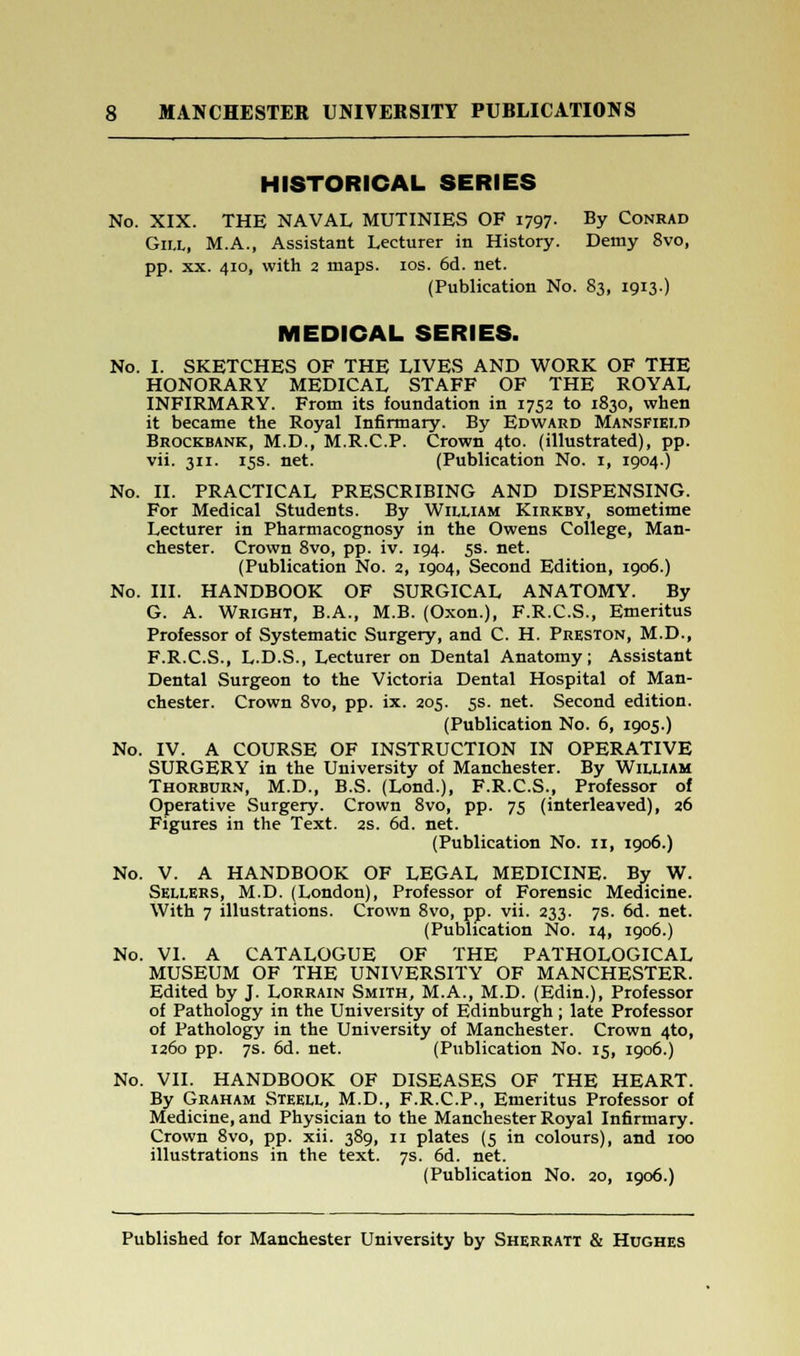 HISTORICAL SERIES No. XIX. THE NAVAL MUTINIES OF 1797. By Conrad Gill, M.A., Assistant Lecturer in History. Demy 8vo, pp. xx. 410, with 2 maps. 10s. 6d. net. (Publication No. 83, 1913-) MEDICAL SERIES. No. I. SKETCHES OF THE LIVES AND WORK OF THE HONORARY MEDICAL STAFF OF THE ROYAL INFIRMARY. From its foundation in 1752 to 1830, when it became the Royal Infirmary. By Edward Mansfield Brockbank, M.D., M.R.C.P. Crown 4to. (illustrated), pp. vii. 311. 15s. net. (Publication No. 1, 1904.) No. II. PRACTICAL PRESCRIBING AND DISPENSING. For Medical Students. By William Kirkby, sometime Lecturer in Pharmacognosy in the Owens College, Man- chester. Crown 8vo, pp. iv. 194. 5s. net. (Publication No. 2, 1904, Second Edition, 1906.) No. III. HANDBOOK OF SURGICAL ANATOMY. By G. A. Wright, B.A., M.B. (Oxon.), F.R.C.S., Emeritus Professor of Systematic Surgery, and C. H. Preston, M.D., F.R.C.S., L.D.S., Lecturer on Dental Anatomy; Assistant Dental Surgeon to the Victoria Dental Hospital of Man- chester. Crown 8vo, pp. ix. 205. 5s. net. Second edition. (Publication No. 6, 1905.) No. IV. A COURSE OF INSTRUCTION IN OPERATIVE SURGERY in the University of Manchester. By William Thorburn, M.D., B.S. (Lond.), F.R.C.S., Professor of Operative Surgery. Crown 8vo, pp. 75 (interleaved), 26 Figures in the Text. 2s. 6d. net. (Publication No. 11, 1906.) No. V. A HANDBOOK OF LEGAL MEDICINE. By W. Sellers, M.D. (London), Professor of Forensic Medicine. With 7 illustrations. Crown 8vo, pp. vii. 233. 7s. 6d. net. (Publication No. 14, 1906.) No. VI. A CATALOGUE OF THE PATHOLOGICAL MUSEUM OF THE UNIVERSITY OF MANCHESTER. Edited by J. Lorrain Smith, M.A., M.D. (Edin.), Professor of Pathology in the University of Edinburgh ; late Professor of Pathology in the University of Manchester. Crown 4to, 1260 pp. 7s. 6d. net. (Publication No. 15, 1906.) No. VII. HANDBOOK OF DISEASES OF THE HEART. By Graham Steell, M.D., F.R.C.P., Emeritus Professor of Medicine, and Physician to the Manchester Royal Infirmary. Crown 8vo, pp. xii. 389, 11 plates (5 in colours), and 100 illustrations in the text. 7s. 6d. net. (Publication No. 20, 1906.)