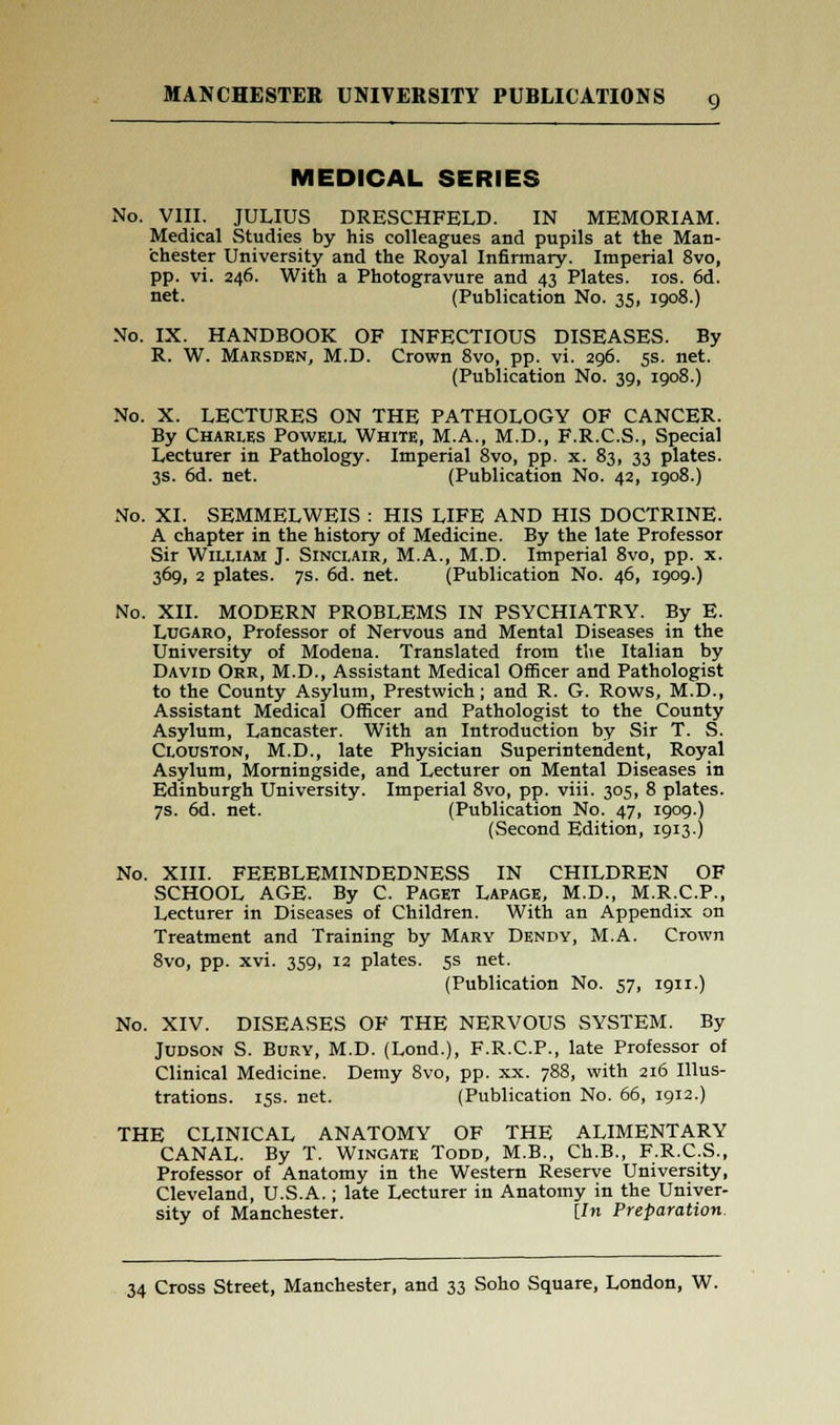 MEDICAL SERIES No. VIII. JULIUS DRESCHFELD. IN MEMORIAM. Medical Studies by his colleagues and pupils at the Man- chester University and the Royal Infirmary. Imperial 8vo, pp. vi. 246. With a Photogravure and 43 Plates. 10s. 6d. net. (Publication No. 35, 1908.) No. IX. HANDBOOK OF INFECTIOUS DISEASES. By R. W. Marsden, M.D. Crown 8vo, pp. vi. 296. 5s. net. (Publication No. 39, 1908.) No. X. LECTURES ON THE PATHOLOGY OF CANCER. By Charles Powell White, M.A., M.D., F.R.C.S., Special Lecturer in Pathology. Imperial 8vo, pp. x. 83, 33 plates. 3s. 6d. net. (Publication No. 42, 1908.) No. XI. SEMMELWEIS : HIS LIFE AND HIS DOCTRINE. A chapter in the history of Medicine. By the late Professor Sir William J. Sinclair, M.A., M.D. Imperial 8vo, pp. x. 369, 2 plates. 7s. 6d. net. (Publication No. 46, 1909.) No. XII. MODERN PROBLEMS IN PSYCHIATRY. By E. Lugaro, Professor of Nervous and Mental Diseases in the University of Modena. Translated from the Italian by David Orr, M.D., Assistant Medical Officer and Pathologist to the County Asylum, Prestwich; and R. G. Rows, M.D., Assistant Medical Officer and Pathologist to the County Asylum, Lancaster. With an Introduction by Sir T. S. Clouston, M.D., late Physician Superintendent, Royal Asylum, Morningside, and Lecturer on Mental Diseases in Edinburgh University. Imperial 8vo, pp. viii. 305, 8 plates. 7s. 6d. net. (Publication No. 47, 1909.) (Second Edition, 1913) No. XIII. FEEBLEMINDEDNESS IN CHILDREN OF SCHOOL AGE. By C. Paget Lapage, M.D., M.R.C.P., Lecturer in Diseases of Children. With an Appendix on Treatment and Training by Mary Dendy, M.A. Crown 8vo, pp. xvi. 359, 12 plates. 5s net. (Publication No. 57, 1911.) No. XIV. DISEASES OF THE NERVOUS SYSTEM. By Judson S. Bury, M.D. (Lond.), F.R.C.P., late Professor of Clinical Medicine. Demy 8vo, pp. xx. 788, with 216 Illus- trations. 15s. net. (Publication No. 66, 1912.) THE CLINICAL ANATOMY OF THE ALIMENTARY CANAL. By T. Wingate Todd, M.B., Ch.B., F.R.C.S., Professor of Anatomy in the Western Reserve University, Cleveland, U.S.A.; late Lecturer in Anatomy in the Univer- sity of Manchester. [In Preparation.
