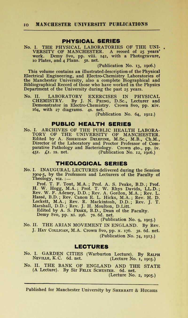 PHYSICAL SERIES No. I. THE PHYSICAL LABORATORIES OF THE UNI- VERSITY OF MANCHESTER. A record of 25 years' work. Demy 8vo, pp. viii. 142, with a Photogravure, 10 Plates, and 4 Plans. 5s. net. (Publication No. 13, 1906.) This volume contains an illustrated description of the Physical Electrical Engineering, and Electro-Chemistry Laboratories of the Manchester University, also a complete Biographical and Bibliographical Record of those who have worked in the Physics Department of the University during the past 25 years. No. II. LABORATORY EXERCISES IN PHYSICAL CHEMISTRY. By J. N. Pring, D.Sc, Lecturer and Demonstrator in Electro-Chemistry. Crown 8vo, pp. xiv. 164, with 27 diagrams. 4s. net. (Publication No. 64, 1912.) PUBLIC HEALTH SERIES No. I. ARCHIVES OF THE PUBLIC HEALTH LABORA- TORY OF THE UNIVERSITY OF MANCHESTER. Edited by A. Sheridan Delepine, M.Sc, M.B., Ch.M., Director of the Laboratory and Proctor Professor of Com- parative Pathology and Bacteriology. Crown 4to., pp. iv. 451. £1. is. net. (Publication No. 12, 1906.) THEOLOGICAL SERIES No. I. INAUGURAL LECTURES delivered during the Session JW-S. by the Professors and Lecturers of the Faculty of Theology, viz. :— Prof. T. F. Tout, M.A.; Prof. A. S. Peake, B.D.; Prof. H. W. Hogg, M.A.; Prof. T. W. Rhys Davids, LL.D.; Rev. W. F. Adeney, D.D.; Rev. A. Gordon, M.A.; Rev. L. Hasse, B.D.; Rev. Canon E. L. Hicks, M.A.; Rev. H. D. Lockett, M.A.; Rev. R. Mackintosh, D.D.; Rev. J. T. Marshall, D.D.; Rev. J. H. Moulton, D.Litt. Edited by A. S. Peake, B.D., Dean of the Faculty. Demy 8vo, pp. xi. 296. 7s. 6d. net. (Publication No. 9, 1905.) No. II. THE ARIAN MOVEMENT IN ENGLAND. By Rev. J. Hay Colugan, M.A. Crown 8vo, pp. x. 176. 3s. 6d. net. (Publication No. 74, 1913.) LECTURES No. I. GARDEN CITIES (Warburton Lecture). By Ralph Neville, K.C. 6d. net. (Lecture No. 1, 1905.) No. II. THE BANK OF ENGLAND AND THE STATE (A Lecture). By Sir Felix Schuster. 6d. net. (Lecture No. 2, 1905.)