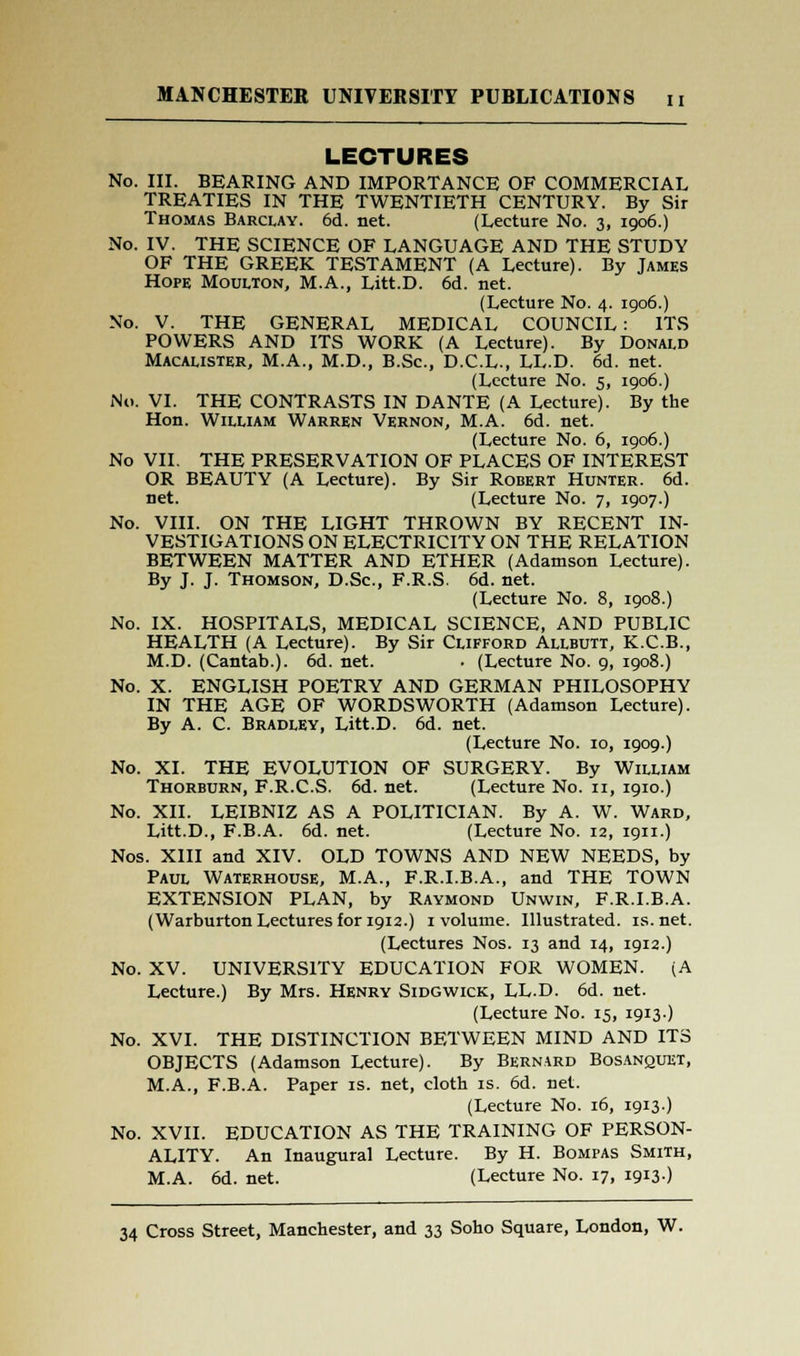 LECTURES No. III. BEARING AND IMPORTANCE OF COMMERCIAL TREATIES IN THE TWENTIETH CENTURY. By Sir Thomas Barclay. 6d. net. (Lecture No. 3, 1906.) No. IV. THE SCIENCE OF LANGUAGE AND THE STUDY OF THE GREEK TESTAMENT (A Lecture). By James Hope Moulton, M.A., Litt.D. 6d. net. (Lecture No. 4. 1906.) No. V. THE GENERAL MEDICAL COUNCIL : ITS POWERS AND ITS WORK (A Lecture). By Donald Macalister, M.A., M.D., B.Sc, D.C.L., LL.D. 6d. net. (Lecture No. 5, 1906.) No. VI. THE CONTRASTS IN DANTE (A Lecture). By the Hon. William Warren Vernon, M.A. 6d. net. (Lecture No. 6, 1906.) No VII. THE PRESERVATION OF PLACES OF INTEREST OR BEAUTY (A Lecture). By Sir Robert Hunter. 6d. net. (Lecture No. 7, 1907.) No. VIII. ON THE LIGHT THROWN BY RECENT IN- VESTIGATIONS ON ELECTRICITY ON THE RELATION BETWEEN MATTER AND ETHER (Adamson Lecture). By J. J. Thomson, D.Sc, F.R.S. 6d. net. (Lecture No. 8, 1908.) No. IX. HOSPITALS, MEDICAL SCIENCE, AND PUBLIC HEALTH (A Lecture). By Sir Clifford Allbutt, K.C.B., M.D. (Cantab.). 6d. net. ■ (Lecture No. 9, 1908.) No. X. ENGLISH POETRY AND GERMAN PHILOSOPHY IN THE AGE OF WORDSWORTH (Adamson Lecture). By A. C. Bradley, Litt.D. 6d. net. (Lecture No. 10, 1909.) No. XI. THE EVOLUTION OF SURGERY. By William Thorburn, F.R.C.S. 6d. net. (Lecture No. 11, 1910.) No. XII. LEIBNIZ AS A POLITICIAN. By A. W. Ward, Litt.D., F.B.A. 6d. net. (Lecture No. 12, ign.) Nos. XIII and XIV. OLD TOWNS AND NEW NEEDS, by Paul Waterhouse, M.A., F.R.I.B.A., and THE TOWN EXTENSION PLAN, by Raymond Unwin, F.R.I.B.A. (Warburton Lectures for 1912.) 1 volume. Illustrated, is.net. (Lectures Nos. 13 and 14, 1912.) No. XV. UNIVERSITY EDUCATION FOR WOMEN. (A Lecture.) By Mrs. Henry Sidgwick, LL.D. 6d. net. (Lecture No. 15, 1913.) No. XVI. THE DISTINCTION BETWEEN MIND AND ITS OBJECTS (Adamson Lecture). By Bernard Bosanquet, M.A., F.B.A. Paper is. net, cloth is. 6d. net. (Lecture No. 16, 1913) No. XVII. EDUCATION AS THE TRAINING OF PERSON- ALITY. An Inaugural Lecture. By H. Bompas Smith, M.A. 6d. net. (Lecture No. 17, 1913)