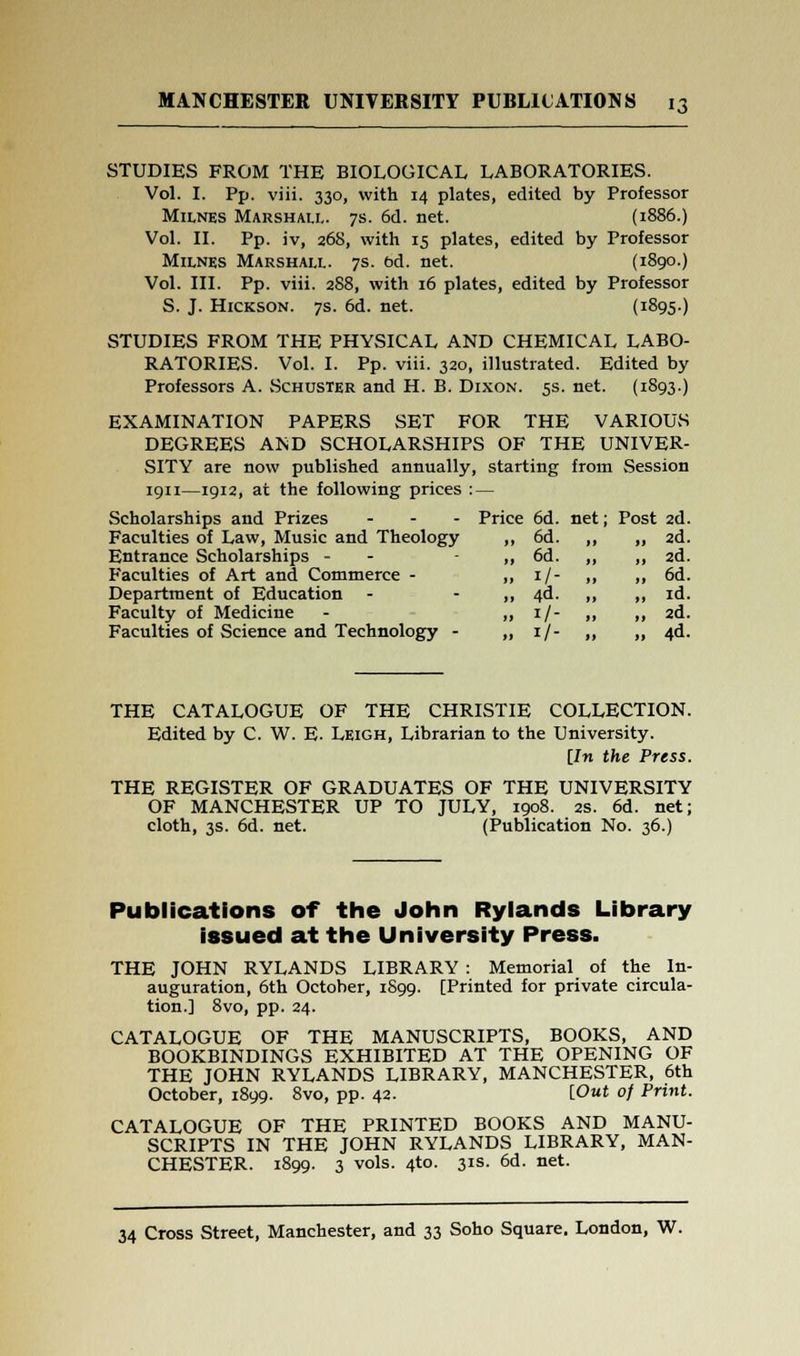 STUDIES FROM THE BIOLOGICAL LABORATORIES. Vol. I. Pp. viii. 330, with 14 plates, edited by Professor Milnes Marshall. 7s. 6d. net. (1886.) Vol. II. Pp. iv, 268, with 15 plates, edited by Professor Milnes Marshall. 7s. bd. net. (1890.) Vol. III. Pp. viii. 288, with 16 plates, edited by Professor S. J. Hickson. 7s. 6d. net. (I895) STUDIES FROM THE PHYSICAL AND CHEMICAL LABO- RATORIES. Vol. I. Pp. viii. 320, illustrated. Edited by Professors A. Schuster and H. B. Dixon. 5s. net. (1893.) EXAMINATION PAPERS SET FOR THE VARIOUS DEGREES AiND SCHOLARSHIPS OF THE UNIVER- SITY are now published annually, starting from Session 1911—1912, at the following prices : — Scholarships and Prizes ... Price 6d. net; Post 2d. Faculties of Law, Music and Theology Entrance Scholarships - Faculties of Art and Commerce - Department of Education Faculty of Medicine Faculties of Science and Technology - „ 6d. „ „ 2d. „ 6d. „ „ 2d. ., 1/- ., „ 6d. .. 4d. „ „ id. ,, 1/- „ „ 2d. .. 1/- „ » 4d. THE CATALOGUE OF THE CHRISTIE COLLECTION. Edited by C. W. E. Leigh, Librarian to the University. [In the Press. THE REGISTER OF GRADUATES OF THE UNIVERSITY OF MANCHESTER UP TO JULY, 1908. as. 6d. net; cloth, 3s. 6d. net. (Publication No. 36.) Publications of the John Ryiands Library issued at the University Press. THE JOHN RYLANDS LIBRARY : Memorial of the In- auguration, 6th October, 1899. [Printed for private circula- tion.] 8vo, pp. 24. CATALOGUE OF THE MANUSCRIPTS, BOOKS, AND BOOKBINDINGS EXHIBITED AT THE OPENING OF THE JOHN RYLANDS LIBRARY, MANCHESTER, 6th October, 1899. 8vo, pp. 42. [Out of Print. CATALOGUE OF THE PRINTED BOOKS AND MANU- SCRIPTS IN THE JOHN RYLANDS LIBRARY, MAN- CHESTER. 1899. 3 vols. 4to. 31s. 6d. net.