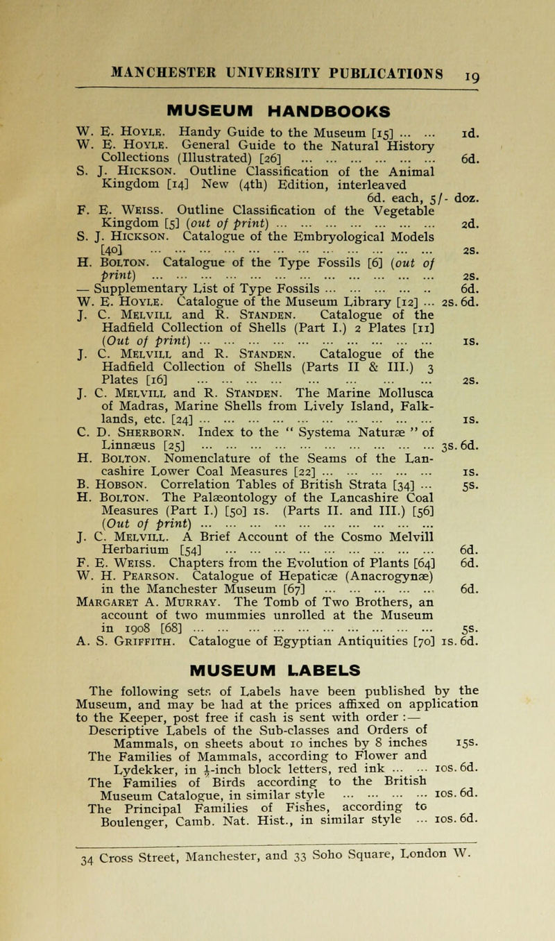 MUSEUM HANDBOOKS W. E. Hoyle. Handy Guide to the Museum [15] id. W. E. Hoyle. General Guide to the Natural History Collections (Illustrated) [26] 6d. S. J. Hickson. Outline Classification of the Animal Kingdom [14] New (4th) Edition, interleaved 6d. each, 5/- doz. F. E. Weiss. Outline Classification of the Vegetable Kingdom [5] (out of print) 2d. S. J. Hickson. Catalogue of the Embryological Models [40] 2S. H. Bolton. Catalogue of the Type Fossils [6] (out of print) 2S. — Supplementary List of Type Fossils 6d. W. E. Hoyle. Catalogue of the Museum Library [12] ••• 2S. 6d. J. C. Melvill and R. Standen. Catalogue of the Hadfield Collection of Shells (Part I.) 2 Plates [11] (Out of print) is. J. C. Melvill and R. Standen. Catalogue of the Hadfield Collection of Shells (Parts II & III.) 3 Plates [16] 2S. J. C. Melvill and R. Standen. The Marine Mollusca of Madras, Marine Shells from Lively Island, Falk- lands, etc. [24] is. C. D. Sherborn. Index to the  Systema Naturae  of Linnaeus [25] 3s. 6d. H. Bolton. Nomenclature of the Seams of the Lan- cashire Lower Coal Measures [22] is. B. Hobson. Correlation Tables of British Strata [34] ... 5s. H. Bolton. The Palaeontology of the Lancashire Coal Measures (Part I.) [50] is. (Parts II. and III.) [56] (Out of print) J. C. Melvill. A Brief Account of the Cosmo Melvill Herbarium [54] 6d. F. E. Weiss. Chapters from the Evolution of Plants [64] 6d. W. H. Pearson. Catalogue of Hepaticae (Anacrogynae) in the Manchester Museum [67] 6d. Margaret A. Murray. The Tomb of Two Brothers, an account of two mummies unrolled at the Museum in 1908 [68] 5s. A. S. Griffith. Catalogue of Egyptian Antiquities [70] is.6d. MUSEUM LABELS The following sets of Labels have been published by the Museum, and may be had at the prices affixed on application to the Keeper, post free if cash is sent with order : — Descriptive Labels of the Sub-classes and Orders of Mammals, on sheets about 10 inches by 8 inches 15s. The Families of Mammals, according to Flower and Lydekker, in ^,-inch block letters, red ink ios.6d. The Families of Birds according to the British Museum Catalogue, in similar style 10s. 6d. The Principal Families of Fishes, according to Boulenger, Camb. Nat. Hist., in similar style ... 10s. 6d.