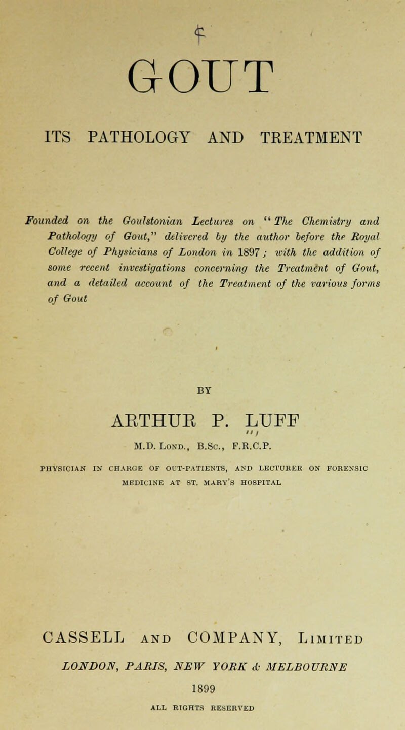 GOUT ITS PATHOLOGY AND TREATMENT Founded on the Goulstonian Lectures on The Chemistry and Pathology of Gout, delivered by the author before the Royal College of Physicians of London in 1897; with the addition of some recent investigations concerning the Treatment of Gout, and a detailed account of the Treatment of the various forms of Gout AETHUE P. LUFF M.D. Lond., B.Sc, F.R.C.P. PHYSICIAN IN CHARGE OF OUT-rATIENTS, AND LECTURER ON FORENSIC MEDICINE AT ST. HARY*S HOSPITAL CASSELL and COMPANY, Limited LONDON, PARIS, NEW YORK <fc MELBOURNE 1899 ALL RIGHTS RESERVED