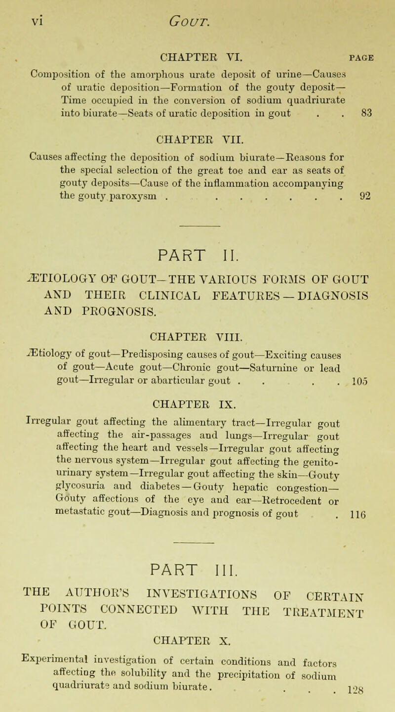 CHAPTER VI. PAGE Composition of the amorphous urate deposit of uriue—Causes of uratic deposition—Formation of the gouty deposit— Time occupied in the conversion of sodium quadriurate into biurate—Seats of uratic deposition in gout . . 83 CHAPTER VII. Causes affecting the deposition of sodium biurate—Reasons for the special selection of the great toe and ear as seats of gouty deposits—Cause of the inflammation accompanying the gouty paroxysm 92 PART II. .ETIOLOGY OF GOUT-THE VARIOUS FORMS OF GOUT AND THEIR CLINICAL FEATURES — DIAGNOSIS AND PROGNOSIS. CHAPTER VIII. .Etiology of gout—Predisposing causes of gout—Exciting causes of gout—Acute gout—Chronic gout—Saturnine or lead gout—Irregular or abarticular gout . . . .105 CHAPTER IX. Irregular gout affecting the alimentary tract—Irregular gout affecting the air-passages and lungs—Irregular gout affecting the heart and vessels— Irregular gout affecting the nervous system—Irregular gout affecting the genito- urinary system—Irregular gout affecting the skin—Gouty glycosuria and diabetes — Gouty hepatic congestion- Gouty affections of the eye and ear—Retrocedent or metastatic gout—Diagnosis and prognosis of gout . 116 PART III. THE AUTHOR'S INVESTIGATIONS OF CERTAIN POINTS CONNECTED WITH THE TREATMENT OF GOUT. CHAPTER X. Experimental investigation of certain conditions and factors affecting the solubility and the precipitation of sodium quadriurate and sodium biurate. . 1 L>,s