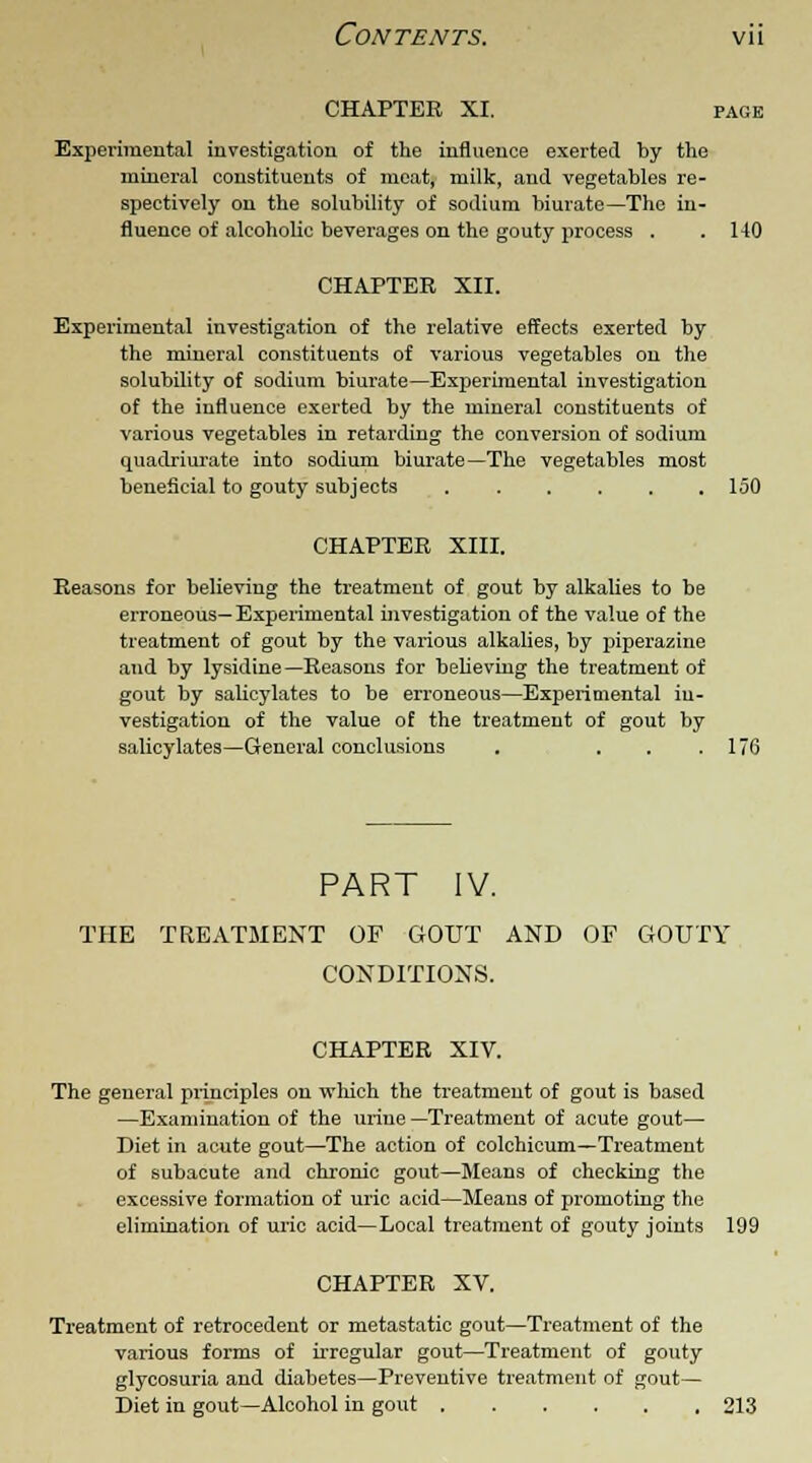CHAPTER XI. page Experimental investigation of the influence exerted by the mineral constituents of meat, milk, and vegetables re- spectively on the solubility of sodium biurate—The in- fluence of alcoholic beverages on the gouty process . .140 CHAPTER XII. Experimental investigation of the relative effects exerted by the mineral constituents of various vegetables on the solubility of sodium biurate—Experimental investigation of the influence exerted by the mineral constituents of various vegetables in retarding the conversion of sodium quadriurate into sodium biurate—The vegetables most beneficial to gouty subjects 150 CHAPTER XIII. Reasons for believing the treatment of gout by alkalies to be erroneous— Experimental investigation of the value of the treatment of gout by the various alkalies, by piperazine and by lysidine—Reasons for believing the treatment of gout by salicylates to be erroneous—Experimental in- vestigation of the value of the treatment of gout by salicylates—General conclusions . . . .176 PART IV. THE TREATMENT OF GOUT AND OF GOUTY CONDITIONS. CHAPTER XIV. The general principles on which the treatment of gout is based —Examination of the urine —Treatment of acute gout— Diet in acute gout—The action of colchicum—Treatment of subacute and chronic gout—Means of checking the excessive formation of uric acid—Means of promoting the elimination of uric acid—Local treatment of gouty joints 199 CHAPTER XV. Treatment of retrocedent or metastatic gout—Treatment of the various forms of irregular gout—Treatment of gouty glycosuria and diabetes—Preventive treatment of gout— Diet in gout—Alcohol in gout 213