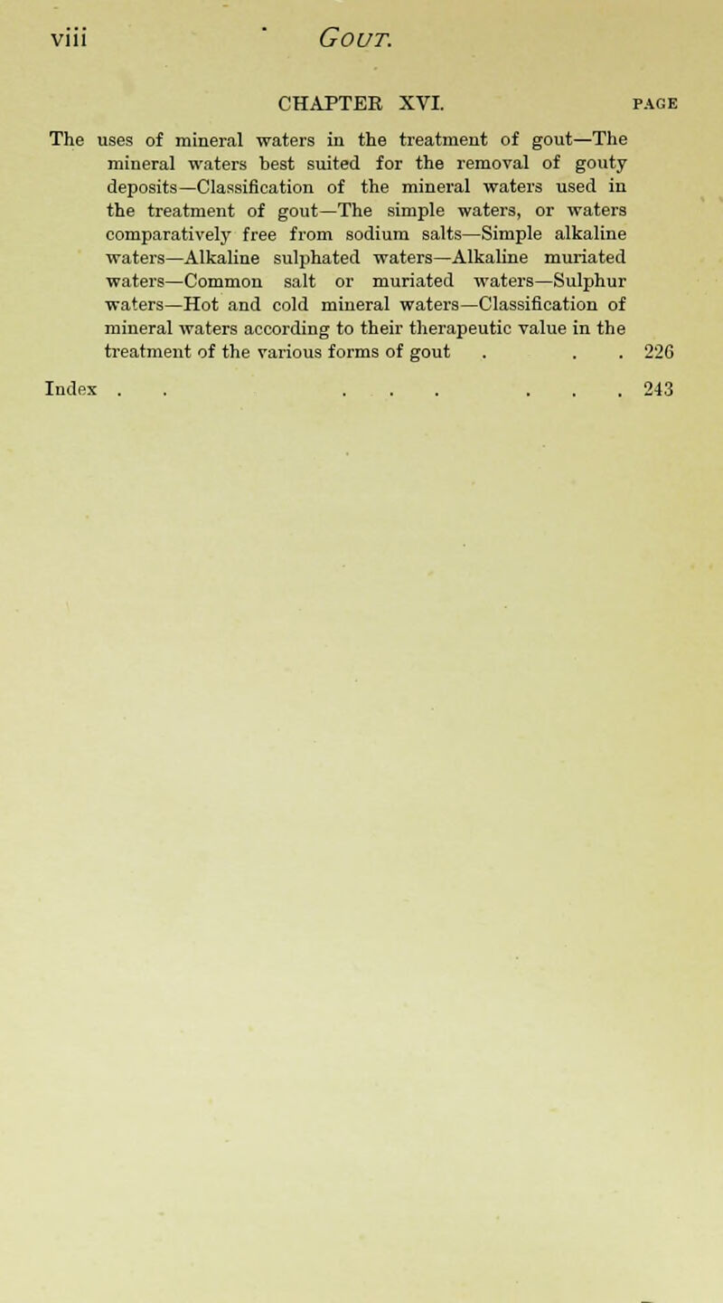 CHAPTER XVI. page The uses of mineral waters in the treatment of gout—The mineral waters best suited for the removal of gouty deposits—Classification of the mineral waters used in the treatment of gout—The simple waters, or waters comparatively free from sodium salts—Simple alkaline waters—Alkaline sulphated waters—Alkaline muriated waters—Common salt or muriated waters—Sulphur waters—Hot and cold mineral waters—Classification of mineral waters according to their therapeutic value in the treatment of the various forms of gout . . . 226 Index . . ... ... 243