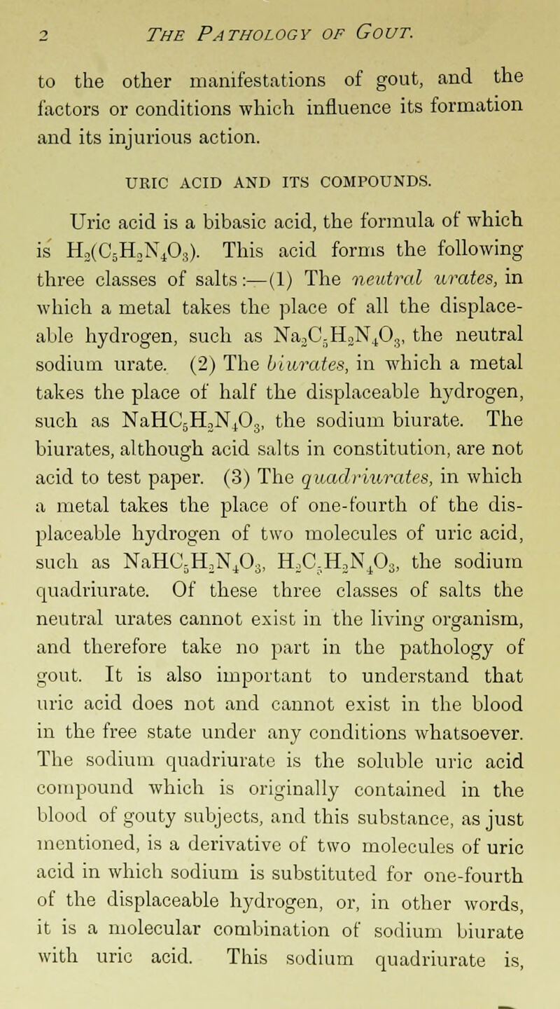 to the other manifestations of gout, and the factors or conditions which influence its formation and its injurious action. URIC ACID AND ITS COMPOUNDS. Uric acid is a bibasic acid, the formula of which is H2(C5rLN403). This acid forms the following three classes of salts:—(1) The neutral urates, in which a metal takes the place of all the displace- able hydrogen, such as Na3C-H3N+03, the neutral sodium urate. (2) The biurates, in which a metal takes the place of half the displaceable hydrogen, such as NaHC5H3N+03, the sodium biurate. The biurates, although acid salts in constitution, are not acid to test paper. (3) The quadriurates, in which a metal takes the place of one-fourth of the dis- placeable hydrogen of two molecules of uric acid, such as NaHC5H2N403! H2C;H3N403, the sodium quadriurate. Of these three classes of salts the neutral urates cannot exist in the living organism, and therefore take no part in the pathology of gout. It is also important to understand that uric acid does not and cannot exist in the blood in the free state under any conditions whatsoever. The sodium quadriurate is the soluble uric acid compound which is originally contained in the blood of gouty subjects, and this substance, as just mentioned, is a derivative of two molecules of uric acid in which sodium is substituted for one-fourth of the displaceable hydrogen, or, in other words, it is a molecular combination of sodium biurate with uric acid. This sodium quadriurate is,