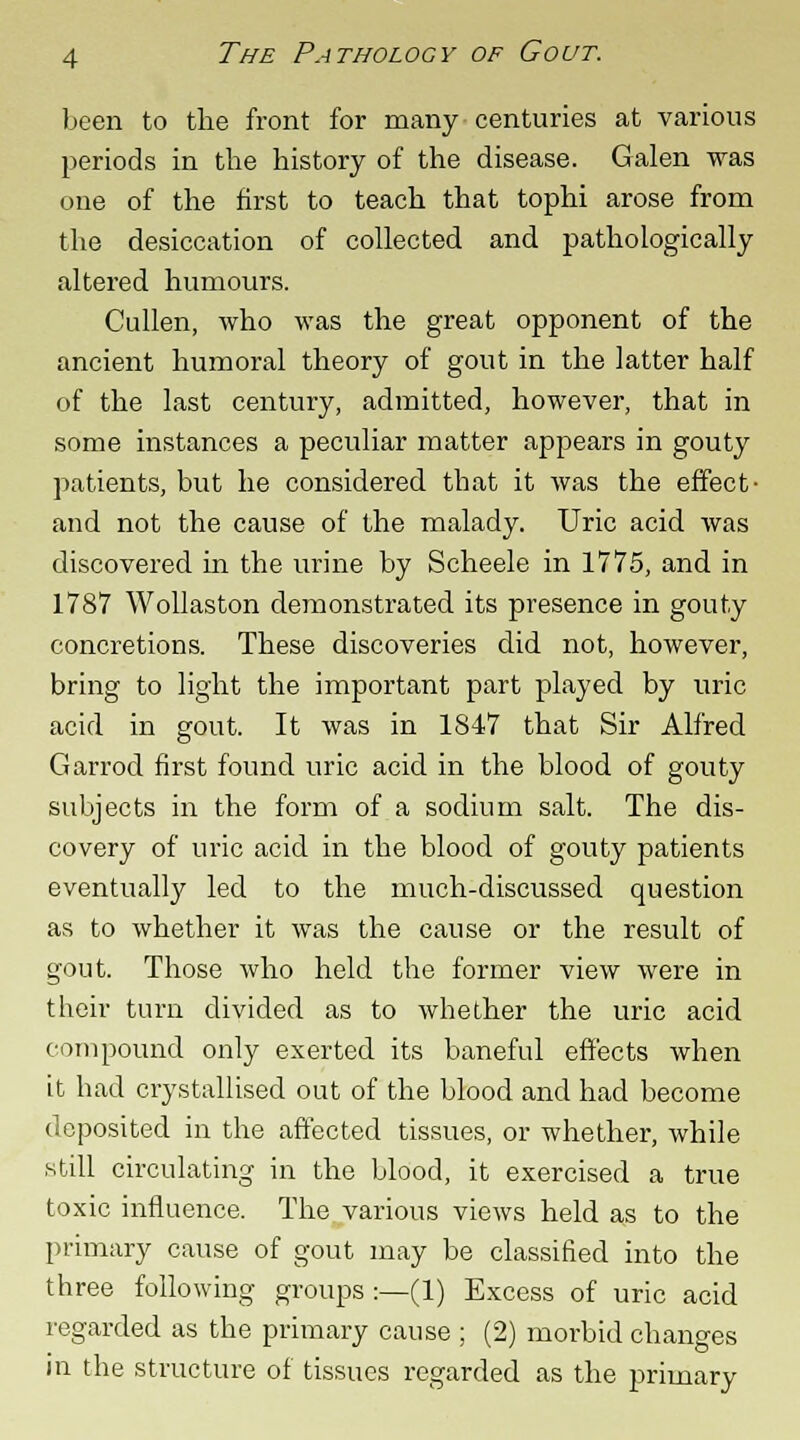 been to the front for many centuries at various periods in the history of the disease. Galen was one of the first to teach that tophi arose from the desiccation of collected and pathologically altered humours. Cullen, who was the great opponent of the ancient humoral theory of gout in the latter half of the last century, admitted, however, that in some instances a peculiar matter appears in gouty patients, but he considered that it was the effect- and not the cause of the malady. Uric acid was discovered in the urine by Scheele in 1775, and in 1787 Wollaston demonstrated its presence in gouty concretions. These discoveries did not, however, bring to light the important part played by uric acid in gout. It was in 1847 that Sir Alfred Garrod first found uric acid in the blood of gouty subjects in the form of a sodium salt. The dis- covery of uric acid in the blood of gouty patients eventually led to the much-discussed question as to whether it was the cause or the result of gout. Those who held the former view were in their turn divided as to whether the uric acid compound only exerted its baneful effects when it had crystallised out of the blood and had become deposited in the affected tissues, or whether, while still circulating in the blood, it exercised a true toxic influence. The various views held as to the primary cause of gout may be classified into the three following groups :—(1) Excess of uric acid regarded as the primary cause ; (2) morbid changes in the structure of tissues regarded as the primary