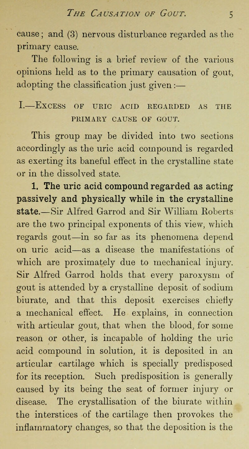 cause; and (3) nervous disturbance regarded as the primary cause. The following is a brief review of the various opinions held as to the primary causation of gout, adopting the classification just given:— I.—Excess of uric acid regarded as the PRIMARY CAUSE OF GOUT. This group may be divided into two sections accordingly as the uric acid compound is regarded as exerting its baneful effect in the crystalline state or in the dissolved state. 1. The uric acid compound regarded as acting passively and physically while in the crystalline state.—Sir Alfred Garrod and Sir William Roberts are the two principal exponents of this view, which regards gout—in so far as its phenomena depend on uric acid—as a disease the manifestations of which are proximately due to mechanical injury. Sir Alfred Garrod holds that every paroxysm of gout is attended by a crystalline deposit of sodium biurate, and that this deposit exercises chiefly a mechanical effect. He explains, in connection with articular gout, that when the blood, for some reason or other, is incapable of holding the uric acid compound in solution, it is deposited in an articular cartilage which is specially predisposed for its reception. Such predisposition is generally caused by its being the seat of former injury or disease. The crystallisation of the biurate within the interstices of the cartilage then provokes the inflammatory changes, so that the deposition is the