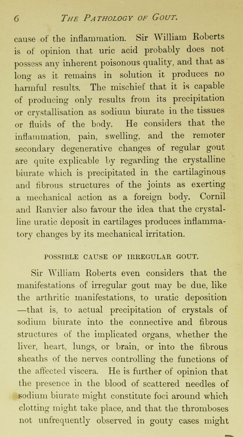 cause of the inflammation. Sir William Roberts is of opinion that uric acid probably does not possess an}7 inherent poisonous quality, and that as long as it remains in solution it produces no harmful results. The mischief that it is capable of producing only results from its precipitation or crystallisation as sodium biurate in the tissues or fluids of the body. He considers that the inflammation, pain, swelling, and the remoter secondary degenerative changes of regular gout are quite explicable by regarding the crystalline biurate which is precipitated in the cartilaginous and fibrous structures of the joints as exerting a mechanical action as a foreign body. Cornil and Ranvier also favour the idea that the crystal- line uratic deposit in cartilages produces inflamma- tory changes by its mechanical irritation. POSSIBLE CAUSE OF IRREGULAR GOUT. Sir William Roberts even considers that the manifestations of irregular gout may be due, like the arthritic manifestations, to uratic deposition —that is, to actual jjrecipitation of crystals of sodium biurate into the connective and fibrous structures of the implicated organs, whether the liver, heart, lungs, or brain, or into the fibrous sheaths of the nerves controlling the functions of the affected viscera. He is further of opinion that the presence in the blood of scattered needles of sodium biurate might constitute foci around which clotting might take place, and that the thromboses not unfrequently observed in gouty cases might