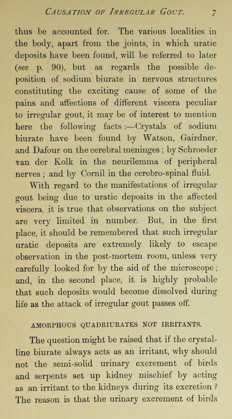 thus be accounted for. The various localities in the body, apart from the joints, in which uratic deposits have been found, will be referred to later (see p. 90), but as regards the possible de- position of sodium biurate in nervous structures constituting the exciting cause of some of the pains and affections of different viscera peculiar to irregular gout, it may be of interest to mention here the following facts:—Crystals of sodium biurate have been found by Watson, Gairdner, and Dafour on the cerebral meninges ; by Schroeder van der Kolk in the neurilemma of peripheral nerves ; and by Cornil in the cerebro-spinal fluid. With regard to the manifestations of irregular gout being due to uratic deposits in the affected viscera, it is true that observations on the subject are very limited in number. But, in the first place, it should be remembered that such irregular uratic deposits are extremely likely to escape observation in the post-mortem room, unless very carefully looked for by the aid of the microscope; and, in the second place, it is highly probable that such deposits would become dissolved during life as the attack of irregular gout passes off. AMORPHOUS QUADRIURATES NOT IRRITANTS. The question might be raised that if the crystal- line biurate always acts as an irritant, why should not the semi-solid urinary excrement of birds and serpents set up kidney mischief by acting as an irritant to the kidneys during its excretion ? The reason is that the urinary excrement of birds