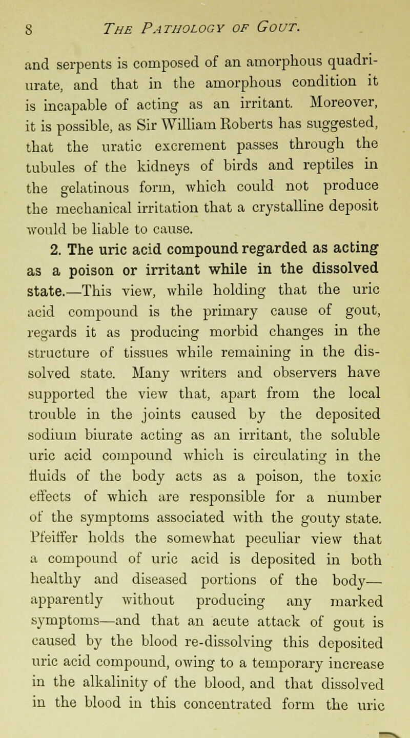 and serpents is composed of an amorphous quadri- urate, and that in the amorphous condition it is incapable of acting as an irritant. Moreover, it is possible, as Sir William Roberts has suggested, that the uratic excrement passes through the tubules of the kidneys of birds and reptiles in the gelatinous form, which could not produce the mechanical irritation that a crystalline deposit would be liable to cause. 2. The uric acid compound regarded as acting as a poison or irritant while in the dissolved state.—This view, while holding that the uric acid compound is the primary cause of gout, regards it as producing morbid changes in the structure of tissues while remaining in the dis- solved state. Many writers and observers have supported the view that, apart from the local trouble in the joints caused by the deposited sodium biurate acting as an irritant, the soluble uric acid compound which is circulating in the fluids of the body acts as a poison, the toxic effects of which are responsible for a number of the symptoms associated with the gouty state. Pfeiffer holds the somewhat peculiar view that a compound of uric acid is deposited in both healthy and diseased portions of the body— apparently without producing any marked symptoms—and that an acute attack of gout is caused by the blood re-dissolving this deposited uric acid compound, owing to a temporary increase in the alkalinity of the blood, and that dissolved in the blood in this concentrated form the uric