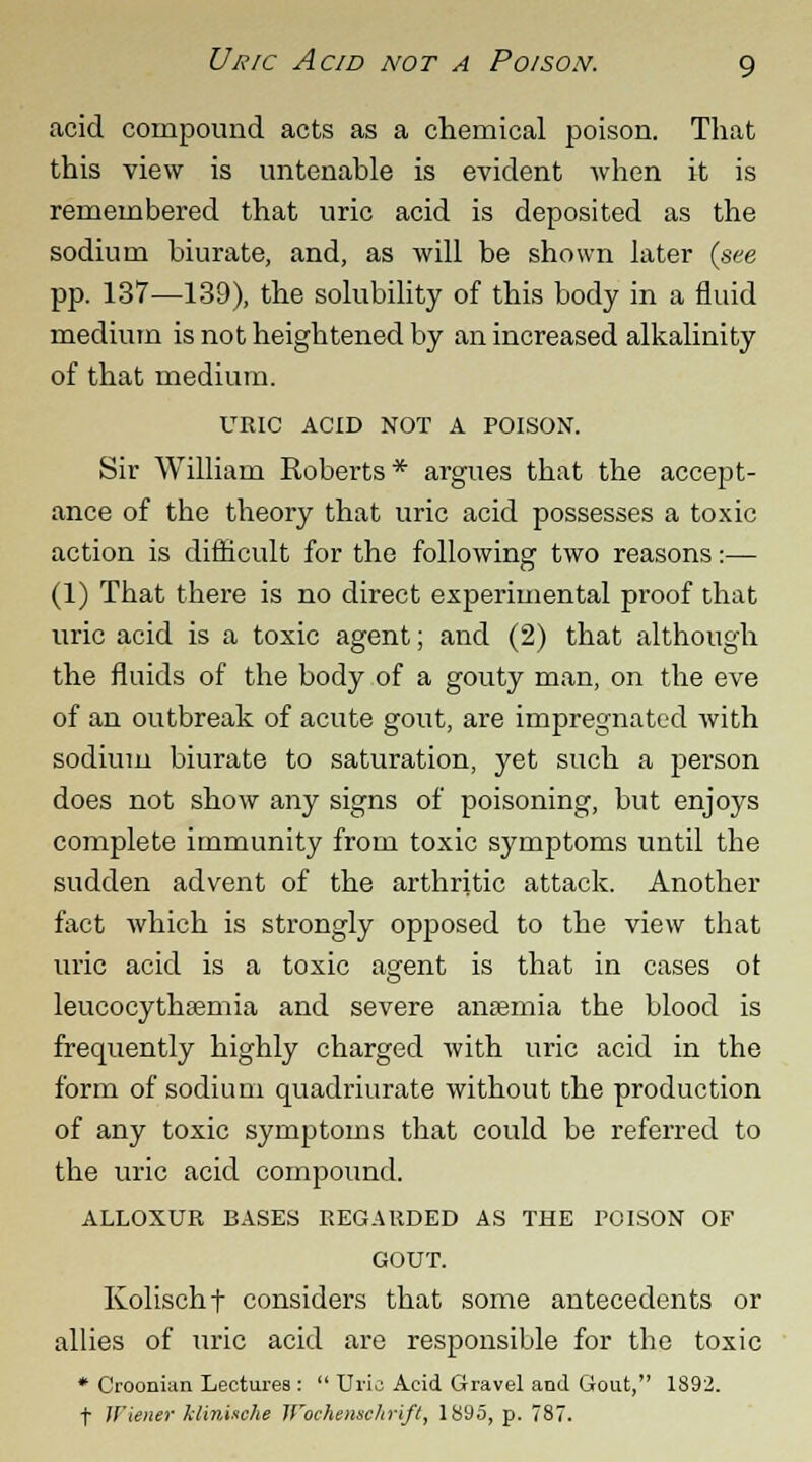 Uric Acid not a Poison. g acid compound acts as a chemical poison. That this view is untenable is evident when it is remembered that uric acid is deposited as the sodium biurate, and, as will be shown later (see pp. 137—139), the solubility of this body in a fluid medium is not heightened by an increased alkalinity of that medium. URIC ACID NOT A POISON. Sir William Roberts* argues that the accept- ance of the theory that uric acid possesses a toxic action is difficult for the following two reasons:— (1) That there is no direct experimental proof that uric acid is a toxic agent; and (2) that although the fluids of the body of a gouty man, on the eve of an outbreak of acute gout, are impregnated with sodium biurate to saturation, yet such a person does not show any signs of poisoning, but enjoys complete immunity from toxic symptoms until the sudden advent of the arthritic attack. Another fact which is strongly opposed to the view that uric acid is a toxic asrent is that in cases ot o leucocythremia and severe anasmia the blood is frequently highly charged with uric acid in the form of sodium quadriurate without the production of any toxic symptoms that could be referred to the uric acid compound. ALLOXUR BASES REGARDED AS THE POISON OF GOUT. Kolischf considers that some antecedents or allies of uric acid are responsible for the toxic * Croonian Lectures :  Uric Acid Gravel and Gout, 1892.