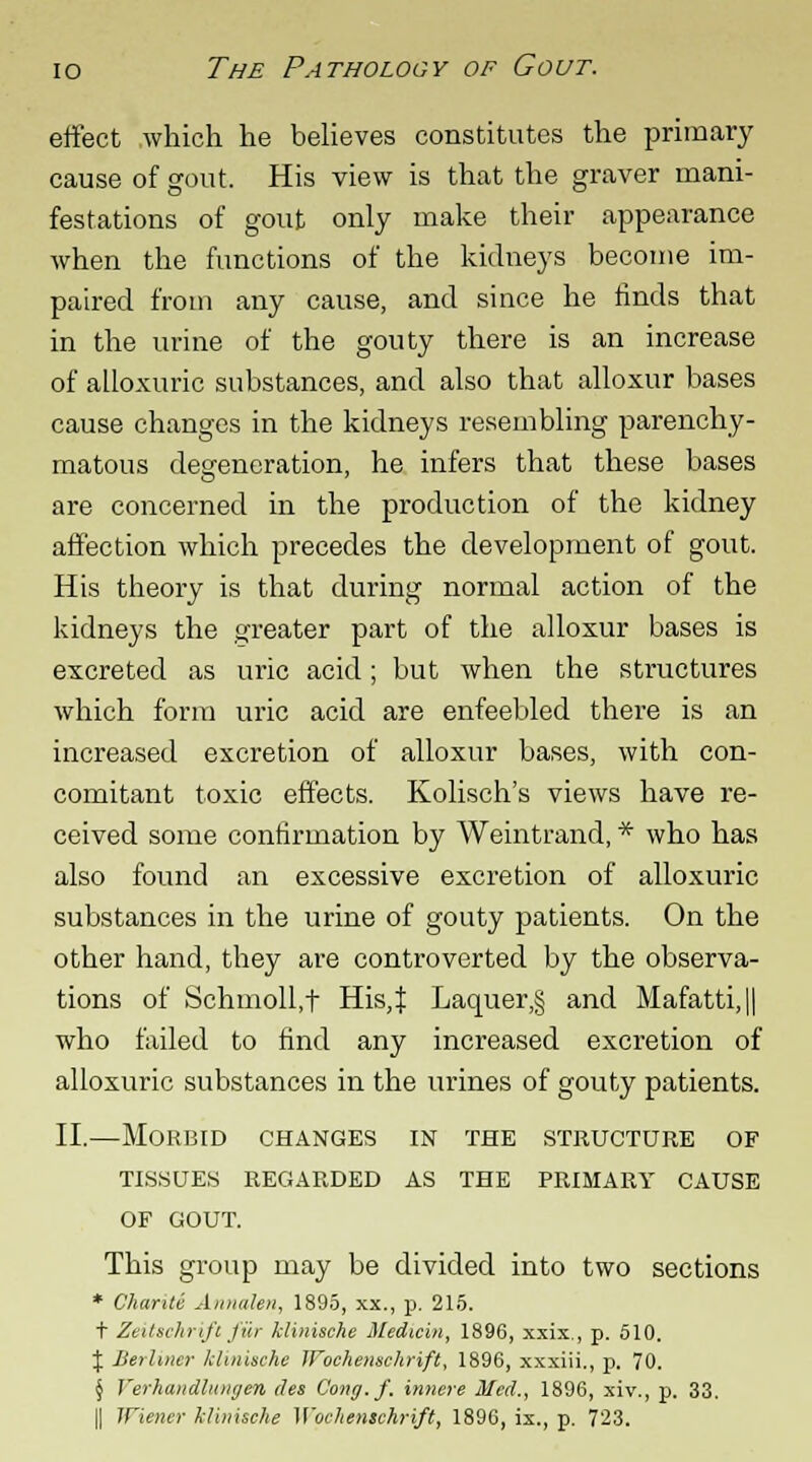 effect which he believes constitutes the primary cause of gout. His view is that the graver mani- festations of gout only make their appearance when the functions of the kidneys become im- paired from any cause, and since he finds that in the urine of the gouty there is an increase of alloxuric substances, and also that alloxur bases cause changes in the kidneys resembling parenchy- matous degeneration, he infers that these bases are concerned in the production of the kidney affection which precedes the development of gout. His theory is that during normal action of the kidneys the greater part of the alloxur bases is excreted as uric acid; but when the structures which form uric acid are enfeebled there is an increased excretion of alloxur bases, with con- comitant toxic effects. Kolisch's views have re- ceived some confirmation by Weintrand, * who has also found an excessive excretion of alloxuric substances in the urine of gouty patients. On the other hand, they are controverted by the observa- tions of Schmoll.t His,J Laouer,§ and Mafatti,|| who failed to find any increased excretion of alloxuric substances in the urines of gouty patients. II,—Morbid changes in the structure of TISSUES REGARDED AS THE PRIMARY CAUSE OF GOUT. This group may be divided into two sections * Chariti Annalen, 1895, xx., p. 215. t Zeitachrift fiir klinische Medium, 1896, xxix., p. 510. J Berliner klinische WocAenschrift, 1896, xxxiii., p. 70. § Yerhandlunijen des Cong.f. innere Med., 1896, xiv., p. 33.