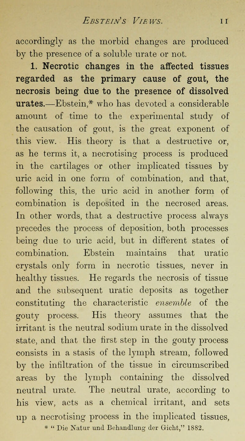 accordingly as the morbid changes are produced by the presence of a soluble urate or not. 1. Necrotic changes in the affected tissues regarded as the primary cause of gout, the necrosis being due to the presence of dissolved urates.—Ebstein,* who has devoted a considerable amount of time to the experimental study of the causation of gout, is the great exponent of this view. His theory is that a destructive or, as he terms it, a necrotising process is produced in the cartilages or other implicated tissues by uric acid in one form of combination, and that, following this, the uric acid in another form of combination is deposited in the necrosed areas. In other words, that a destructive process always precedes the process of deposition, both processes being due to uric acid, but in different states of combination. Ebstein maintains that uratic crystals only form in necrotic tissues, never in healthy tissues. He regards the necrosis of tissue and the subsequent uratic deposits as together constituting the characteristic ensemble of the gouty process. His theory assumes that the irritant is the neutral sodium urate in the dissolved state, and that the first step in the gouty process consists in a stasis of the lymph stream, followed by the infiltration of the tissue in circumscribed areas by the lymph containing the dissolved neutral urate. The neutral urate, according to his view, acts as a chemical irritant, and sets up a necrotising process in the implicated tissues, *  Die Natur und Behandlung der Gicht, 1882.