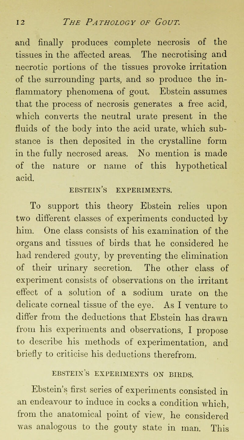 and finally produces complete necrosis of the tissues in the affected areas. The necrotising and necrotic portions of the tissues provoke irritation of the surrounding parts, and so produce the in- flammatory phenomena of gout. Ebstein assumes that the jtrocess of necrosis generates a free acid, which converts the neutral urate present in the fluids of the body into the acid urate, which sub- stance is then deposited in the crystalline form in the fully necrosed areas. No mention is made of the nature or name of this hypothetical acid. ebstein's experiments. To support this theory Ebstein relies upon two different classes of experiments conducted by him. One class consists of his examination of the organs and tissues of birds that he considered he had rendered gouty, by preventing the elimination of their urinary secretion. The other class of experiment consists of observations on the irritant effect of a solution of a sodium urate on the delicate corneal tissue of the eye. As I venture to differ from the deductions that Ebstein has drawn from his experiments and observations, I propose to describe his methods of experimentation, and briefly to criticise his deductions therefrom. ebstein's experiments on birds. Ebstein's first series of experiments consisted in an endeavour to induce in cocks a condition which, from the anatomical point of view, he considered was analogous to the gouty state in man. This