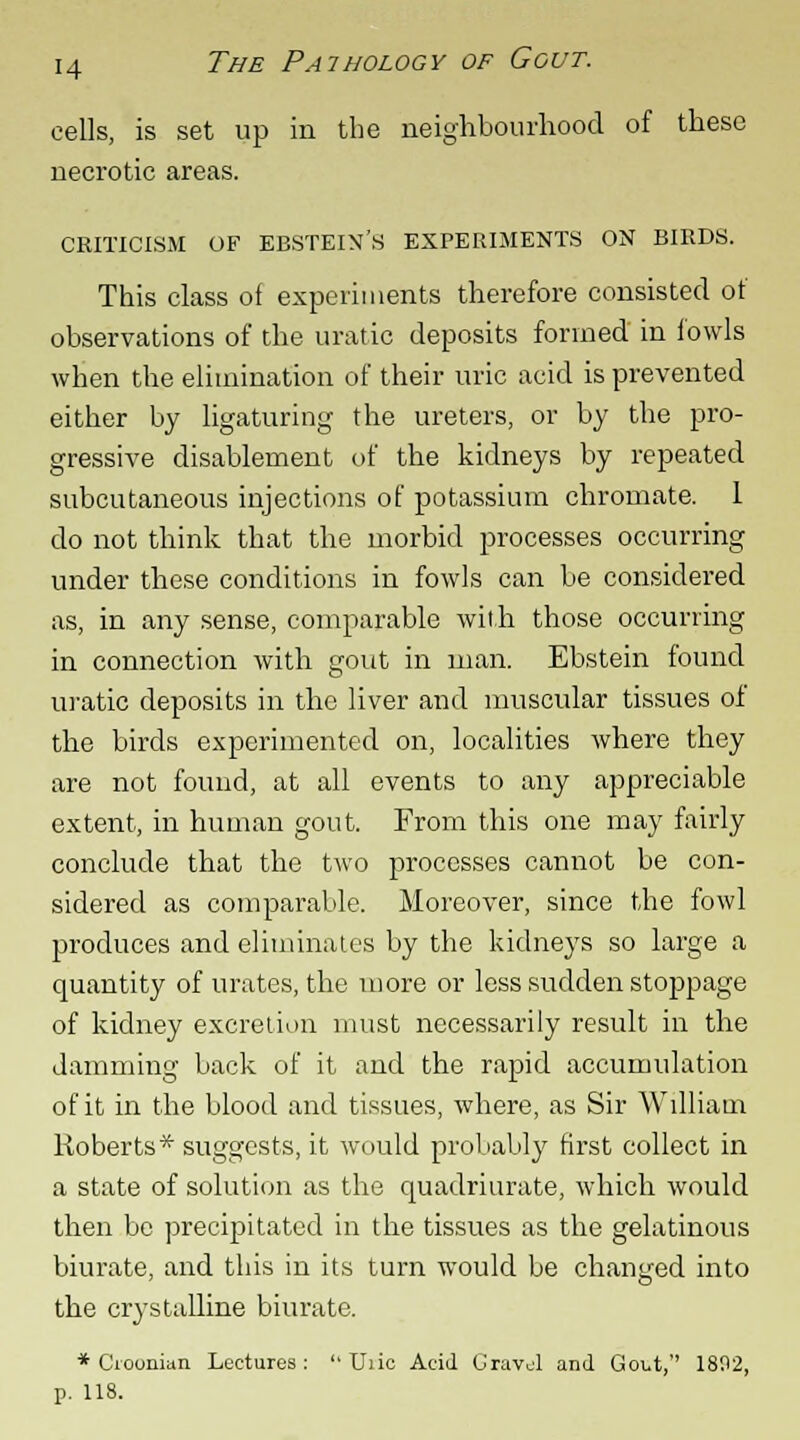 cells, is set up in the neighbourhood of these necrotic areas. CRITICISM OF EBSTEIN'S EXPERIMENTS ON BIRDS. This class of experiments therefore consisted of observations of the uratic deposits formed in fowls when the elimination of their uric acid is prevented either by ligaturing the ureters, or by the pro- gressive disablement of the kidneys by repeated subcutaneous injections of potassium chromate. 1 do not think that the morbid processes occurring under these conditions in fowls can be considered as, in any sense, comparable with those occurring in connection with gout in man. Ebstein found uratic deposits in the liver and muscular tissues of the birds experimented on, localities where they are not found, at all events to any appreciable extent, in human gout. From this one may fairly conclude that the two processes cannot be con- sidered as comparable. Moreover, since the fowl produces and eliminates by the kidneys so large a quantity of urates, the more or less sudden stoppage of kidney excretion must necessarily result in the Jamming back of it and the rapid accumulation of it in the blood and tissues, where, as Sir William Roberts* suggests, it would probably first collect in a state of solution as the quadriurate, which would then be precipitated in the tissues as the gelatinous biurate, and this in its turn would be changed into the crystalline biurate. * Cioonian Lectures: U)ic Acid Gravjl and Gout, 1892, p. 118.