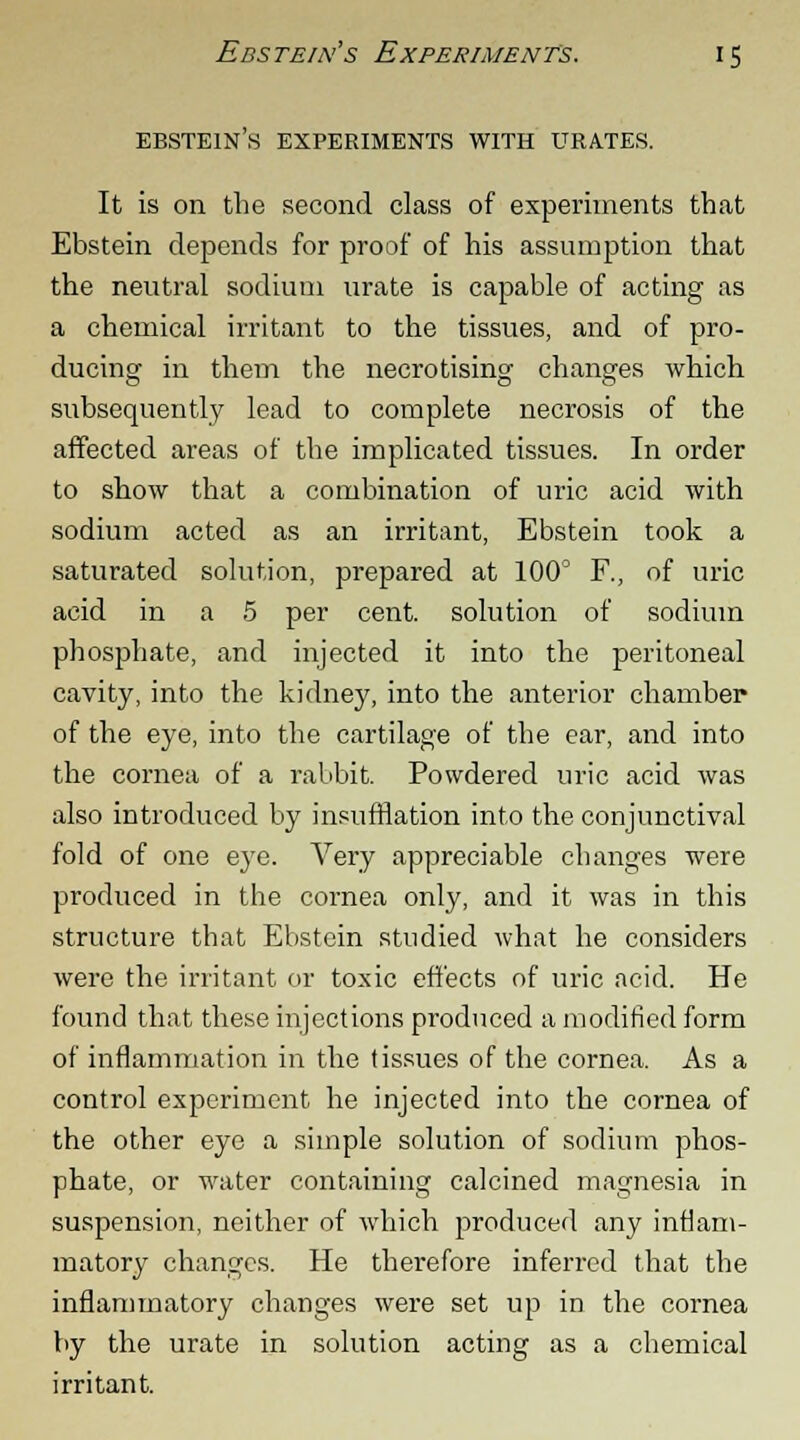 ebstein's experiments with urates. It is on the second class of experiments that Ebstein depends for proof of his assumption that the neutral sodium urate is capable of acting as a chemical irritant to the tissues, and of pro- ducing in them the necrotising changes which subsequently lead to complete necrosis of the affected areas of the implicated tissues. In order to show that a combination of uric acid with sodium acted as an irritant, Ebstein took a saturated solution, prepared at 100° F., of uric acid in a 5 per cent, solution of sodium phosphate, and injected it into the peritoneal cavity, into the kidney, into the anterior chamber of the eye, into the cartilage of the ear, and into the cornea of a rabbit. Powdered uric acid was also introduced by insufflation into the conjunctival fold of one eye. Very appreciable changes were produced in the cornea only, and it was in this structure that Ebstein studied what he considers were the irritant or toxic effects of uric acid. He found that these injections produced a modified form of inflammation in the tissues of the cornea. As a control experiment he injected into the cornea of the other eye a simple solution of sodium phos- phate, or water containing calcined magnesia in suspension, neither of which produced any inflam- matory changes. He therefore inferred that the inflammatory changes were set up in the cornea by the urate in solution acting as a chemical irritant.